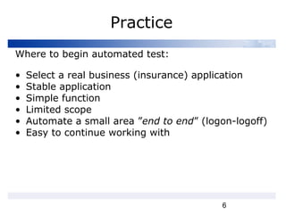6
Practice
Where to begin automated test:
• Select a real business (insurance) application
• Stable application
• Simple function
• Limited scope
• Automate a small area ”end to end” (logon-logoff)
• Easy to continue working with
 