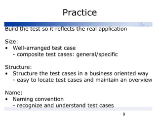 9
Practice
Build the test so it reflects the real application
Size:
• Well-arranged test case
- composite test cases: general/specific
Structure:
• Structure the test cases in a business oriented way
- easy to locate test cases and maintain an overview
Name:
• Naming convention
- recognize and understand test cases
 