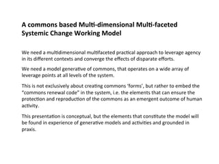 A commons based Mul;‐dimensional Mul;‐faceted 
Systemic Change Working Model 
We need a mul0dimensional mul0faceted prac0cal approach to leverage agency 
in its different contexts and converge the effects of disparate efforts. 
We need a model genera0ve of commons, that operates on a wide array of 
leverage points at all levels of the system. 
This is not exclusively about crea0ng commons ‘forms’, but rather to embed the 
“commons renewal code” in the system, i.e. the elements that can ensure the 
protec0on and reproduc0on of the commons as an emergent outcome of human 
ac0vity. 
This presenta0on is conceptual, but the elements that cons0tute the model will 
be found in experience of genera0ve models and ac0vi0es and grounded in 
praxis. 
 