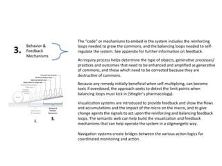 Behavior & 
Feedback 
Mechanisms 
The “code” or mechanisms to embed in the system includes the reinforcing 
loops needed to grow the commons, and the balancing loops needed to self‐regulate 
the system. See appendix for further informa0on on feedback. 
An inquiry process helps determine the type of objects, genera0ve processes/ 
prac0ces and outcomes that need to be enhanced and amplified as genera0ve 
of commons, and those which need to be corrected because they are 
destruc0ve of commons. 
Because any remedy ini0ally beneficial when self‐mul0plying, can become 
toxic if overdosed, the approach seeks to detect the limit points when 
balancing loops must kick in (S0egler’s pharmacology). 
Visualiza0on systems are introduced to provide feedback and show the flows 
and accumula0ons and the impact of the micro on the macro, and to give 
change agents the signals to act upon the reinforcing and balancing feedback 
loops. The seman0c web can help build the visualiza0on and feedback 
mechanisms that can help operate the system in a s0gmerge0c way. 
Naviga0on systems create bridges between the various ac0on logics for 
coordinated monitoring and ac0on. 
3. 
 