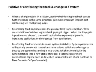 Posi;ve or reinforcing feedback & change in a system 
• When a change occurs in a system, posi0ve/reinforcing feedback causes 
further change in the same direc0on, gaining momentum through self‐reinforcing 
self mul0plying loops. 
• Reinforcing feed‐back increases the gain (or loss) from repe00on. With 
accumula0on of reinforcing feedback gaps get bigger. When the loop gain 
is posi0ve and above 1, there will typically be exponen0al growth, 
increasing oscilla0ons or divergences from equilibrium. 
• Reinforcing feedback tends to cause system instability. System parameters 
will typically accelerate towards extreme values, which may damage or 
destroy the system by sending it into chaos, which may end with the 
system latched into a new stable state (ex: a totalitarian or more 
authoritarian regime such as described in Naomi Klein’s Shock Doctrine or 
Dave Snowden’s Cynefin model). 
 