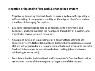 Nega;ve or balancing feedback & change in a system 
• Nega0ve or balancing feedback tends to make a system self‐regula0ng or 
self‐correc0ng; it can produce stability ‘at the edge of chaos’ and reduce 
the effect of damaging fluctua0ons. 
• Balancing feedback loops help to be responsive to new events and 
behaviors, and help maintain the health and thrivability of a system, and 
trajectories towards desired outcomes. 
• An airplane auto‐pilot is an example of a constructed automa0c self‐correc 
0ng system. Nature (climate) and biology (homeostasis maintaining 
life) are self‐organized ones. In management balanced scorecards provides 
feedback informa0on for conscious decision making (choice between 
reinforcing or correc0on). 
• Both Adam Smith’s Invisible Hand and Schumpeter’s Crea0ve Destruc0on 
are manifesta0ons of the emergent self regula0on of the system. 
 