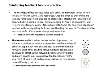 Reinforcing feedback loops in prac;ce 
• The MaQhew effect: success helps gain access to resources which in turn 
results in further success and resources. Credit is given to those who are 
already famous (or rich), also called preferen0al aMachment (aMrac0on of 
largest hubs). Example in peer review, ranking by ‘likes’ or popularity, star 
system, meritocracy, winner take all markets. Same phenomenon happens in 
reverse with scapegoa0ng, bullying, swirboa0ng campaigns. This is norma0ve 
and may s0fle difference or disrup0ve innova0on. 
> Feedback driven by reputa;on, ‘winner’ aQrac;on 
• The Network effect: When network effect is present, the 
value of a product or service is dependent on the number of 
others using it. Each new entrant adds value to the whole 
network. Over 0me, posi0ve network effects can create a 
bandwagon effect as the network becomes more valuable 
and more people join, in a posi0ve feedback loop. That’s 
why most of us are s0ll on facebook… Newer networks have 
more difficulty to aMract. 
> Feedback driven by cri;cal mass aQrac;on 
 