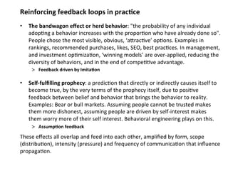 Reinforcing feedback loops in prac;ce 
• The bandwagon effect or herd behavior: "the probability of any individual 
adop0ng a behavior increases with the propor0on who have already done so". 
People chose the most visible, obvious, ‘aMrac0ve’ op0ons. Examples in 
rankings, recommended purchases, likes, SEO, best prac0ces. In management, 
and investment op0miza0on, ‘winning models’ are over‐applied, reducing the 
diversity of behaviors, and in the end of compe00ve advantage. 
> Feedback driven by Imita;on 
• Self‐fulfilling prophecy: a predic0on that directly or indirectly causes itself to 
become true, by the very terms of the prophecy itself, due to posi0ve 
feedback between belief and behavior that brings the behavior to reality. 
Examples: Bear or bull markets. Assuming people cannot be trusted makes 
them more dishonest, assuming people are driven by self‐interest makes 
them worry more of their self interest. Behavioral engineering plays on this. 
> Assump;on feedback 
These effects all overlap and feed into each other, amplified by form, scope 
(distribu0on), intensity (pressure) and frequency of communica0on that influence 
propaga0on. 
 