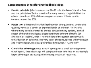 Consequences of reinforcing feedback loops 
• PareQo principle: (also known as the 80–20 rule, the law of the vital few, 
and the principle of factor sparsity) for many events, roughly 80% of the 
effects come from 20% of the causes/occurrences. Efforts tend to 
concentrate on the 20%. 
• Power law: a func0onal rela0onship between two quan00es, where one 
quan0ty varies as a power or exponen0a0on of another. "In systems 
where many people are free to choose between many op0ons, a small 
subset of the whole will get a dispropor0onate amount of traffic (or 
aMen0on, or income), even if no members of the system ac0vely work 
towards such an outcome. The very act of choosing, spread widely enough 
and freely enough, creates a power law distribu0on.” (Clay Shirky) 
• Cumula;ve advantage: once a social agent gains a small advantage over 
other agents, that advantage will compound over 0me into an increasingly 
larger advantage, aMrac0ng an increasing amount of resources. 
