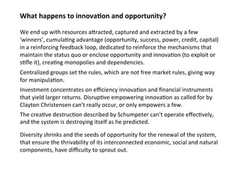 What happens to innova;on and opportunity? 
We end up with resources aMracted, captured and extracted by a few 
'winners’, cumula0ng advantage (opportunity, success, power, credit, capital) 
in a reinforcing feedback loop, dedicated to reinforce the mechanisms that 
maintain the status quo or enclose opportunity and innova0on (to exploit or 
s0fle it), crea0ng monopolies and dependencies. 
Centralized groups set the rules under the pretense of free market rules, 
giving way to manipulation. 
Investment concentrates on efficiency innova0on and financial instruments 
that yield larger returns. Disrup0ve empowering innova0on as called for by 
Clayton Christensen can't really occur, or only empowers a few. 
The natural crea0ve destruc0on called for by Schumpeter to break 
accumulation and monopolies 
can't operate effec0vely, and the system is destroying itself as he 
pDriveedricsitteyd s. h rinks and the seeds of opportunity for the renewal of the system, 
that ensure the thrivability of its interconnected economic, social and natural 
components, have difficulty to sprout out. 
 