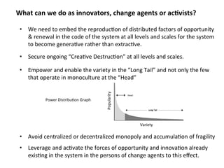 What can we do as innovators, change agents or ac;vists? 
• We need to embed the reproduc0on of distributed factors of opportunity 
& renewal in the code of the system at all levels and scales for the system 
to become genera0ve rather than extrac0ve. 
• Secure ongoing “Destructive Creation” at all levels and scales. 
• Empower and enable the variety in the “Long Tail” and not only the few 
that operate in monoculture at the “Head” 
Variety 
Popularity 
Power Distribu0on Graph 
Head 
• Avoid centralized or decentralized monopoly and accumula0on of fragility 
• Leverage and ac0vate the forces of opportunity and innova0on already 
exis0ng in the system in the persons of change agents to this effect. 
 