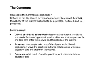 The Commons 
How about the Commons as archetype? 
Defined as the distributed factors of opportunity & renewal, health & 
thrivability of the system that need to be protected, nurtured, and (re) 
produced? 
Encompassing: 
 Objects of care and aQen;on: the resources and other material and 
immaterial factors of opportunity and enablement that people care for 
and take care of for the renewal and thrivability of the system. 
 Processes: how people take care of the objects in distributed 
par0cipatory ways, the prac0ces, cultures, rela0onships, which are 
objects of care and aMen0on themselves. 
 Outcomes: what results from the prac0ces, which become in turn 
objects of care 
 