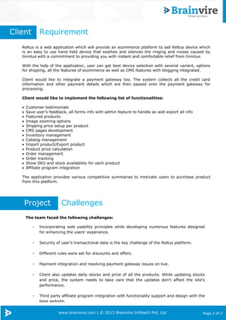 www.brainvire.com | © 2013 Brainvire Infotech Pvt. Ltd Page 2 of 2
Reltus is a web application which will provide an ecommerce platform to sell Reltus device which
is an easy to use hand held device that soothes and silences the ringing and noises caused by
tinnitus with a commitment to providing you with instant and comfortable relief from tinnitus.
With the help of the application, user can get best device selection with several variant, options
for shipping, all the features of ecommerce as well as CMS features with blogging integrated.
Client would like to integrate a payment gateway too. The system collects all the credit card
information and other payment details which are then passed onto the payment gateway for
processing.
Client would like to implement the following list of functionalities:
Customer testimonials
Save user’s feedback, all forms info with admin feature to handle as well export all info
Featured products
Image zooming options
Shipping price setup per product
CMS pages development
Inventory management
Catalog management
Import product/Export product
Product price calculation
Order management
Order tracking
Show SKU and stock availability for each product
Affiliate program integration
The application provides various competitive summaries to motivate users to purchase product
from this platform.
Client Requirement
The team faced the following challenges:
- Incorporating web usability principles while developing numerous features designed
for enhancing the users’ experience.
- Security of user’s transactional data is the key challenge of the Reltus platform.
- Different rules were set for discounts and offers.
- Payment integration and resolving payment gateway issues on live.
- Client also updates daily stocks and price of all the products. While updating stocks
and price, the system needs to take care that the updates don’t affect the site’s
performance.
- Third party affiliate program integration with functionality support and design with the
base website.
Project Challenges
 