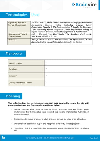 www.brainvire.com | © 2013 Brainvire Infotech Pvt. Ltd Page 3 of 3
The following four-tier development approach was adopted to equip the site with
numerous features and functionality mentioned below:
 Import products from excel as well as added manually from the admin panel,
implemented the theme, setup basic required plug-ins and implemented Authorize.net
payment gateway.
 Implemented shipping price per product and new formula for setup price calculation.
 Implemented Testimonial plug-in and integrated third party affiliate program.
 This project is T & M base so further requirement would keep coming from the client’s
end.
Operating System &
Server Management
Red Hat Linux OS, Multi-Server Architecture with Staging & Production
Environment through Version Controlling releases, Server
Optimization, Security & SSL Implementation, Scheduler for Back-ups,
Alert Monitoring System Integration, Server Performance Tuning at
regular intervals, Software Firewall Configuration & Maintenance
Development Tools &
Environments
PHP5+, Microsoft Visio, Zend Studio, SVN, WordPress CMS, AJAX,
Java Script, HTML5, CSS3 etc.
Database MYSQL Database Server, DB Clustering, DB Optimization, Master
Slave Replication, Query Optimization, Scheduler for Backups
Project Leader 1
Developers 1
Designers 1
Quality Assurance Testers 1
Technologies Used
Planning
Manpower
 