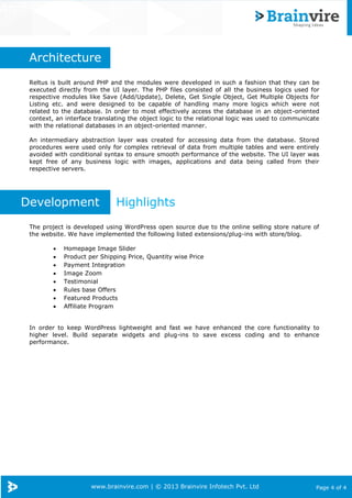 www.brainvire.com | © 2013 Brainvire Infotech Pvt. Ltd Page 4 of 4
Arch
Architecture
Reltus is built around PHP and the modules were developed in such a fashion that they can be
executed directly from the UI layer. The PHP files consisted of all the business logics used for
respective modules like Save (Add/Update), Delete, Get Single Object, Get Multiple Objects for
Listing etc. and were designed to be capable of handling many more logics which were not
related to the database. In order to most effectively access the database in an object-oriented
context, an interface translating the object logic to the relational logic was used to communicate
with the relational databases in an object-oriented manner.
An intermediary abstraction layer was created for accessing data from the database. Stored
procedures were used only for complex retrieval of data from multiple tables and were entirely
avoided with conditional syntax to ensure smooth performance of the website. The UI layer was
kept free of any business logic with images, applications and data being called from their
respective servers.
Development Highlights
The project is developed using WordPress open source due to the online selling store nature of
the website. We have implemented the following listed extensions/plug-ins with store/blog.
 Homepage Image Slider
 Product per Shipping Price, Quantity wise Price
 Payment Integration
 Image Zoom
 Testimonial
 Rules base Offers
 Featured Products
 Affiliate Program
In order to keep WordPress lightweight and fast we have enhanced the core functionality to
higher level. Build separate widgets and plug-ins to save excess coding and to enhance
performance.
 