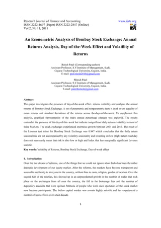 Research Journal of Finance and Accounting                                                 www.iiste.org
ISSN 2222-1697 (Paper) ISSN 2222-2847 (Online)
Vol 2, No 11, 2011


 An Econometric Analysis of Bombay Stock Exchange: Annual
    Returns Analysis, Day-of-the-Week Effect and Volatility of
                                               Returns

                                    Ritesh Patel (Corresponding author)
                          Assistant Professor, S.V.Institute of Management, Kadi,
                             Gujarat Technological University, Gujarat, India.
                                    E-mail: prof.ritesh2010@gmail.com

                                                Mitesh Patel
                          Assistant Professor, S.V.Institute of Management, Kadi,
                             Gujarat Technological University, Gujarat, India.
                                     E-mail: patel4mitesh@gmail.com



Abstract
This paper investigates the presence of day-of-the-week effect, returns volatility and analyzes the annual
returns of Bombay Stock Exchange. A set of parametric and nonparametric tests is used to test equality of
mean returns and standard deviations of the returns across the-days-of-the-week. To supplement this
analysis, graphical representation of the index annual percentage changes was explored. The results
contradict the presence of the-day-of-the- week but indicate insignificant daily returns volatility in most of
these Markets. The stock exchanges experienced enormous growth between 2001 and 2010. The result of
the Levenes test value for Bombay Stock Exchange was 0.847 which concludes that the daily return
seasonalities are not accompanied by any volatility seasonality and investing on low (high) return weekday
does not necessarily mean that risk is also low or high and Index that has marginally significant Levenes
statistic.
Key words: Volatility of Returns, Bombay Stock Exchange, Day-of-week effect


1. Introduction
Over the last decade of reforms, one of the things that we could not ignore about India has been the rather
dramatic development of our equity market. After the reforms, the markets have become transparent and
accessible uniformly to everyone in the country, without bias to caste, religion, gender or location. Over the
second half of the nineties, this showed up in an unprecedented growth in the number of trades that took
place on the exchanges from all over the country, the fall in the brokerage fees and the number of
depository accounts that were opened. Millions of people who were once spectators of the stock market
now became participants. The Indian capital market was remain highly volatile and has experienced a
number of week effects over a last decade.


                                                      1
 