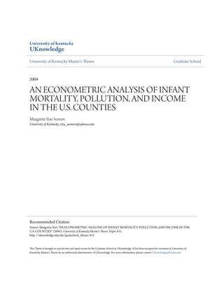 University of Kentucky
UKnowledge
University of Kentucky Master's Theses                                                                                              Graduate School



2004

AN ECONOMETRIC ANALYSIS OF INFANT
MORTALITY, POLLUTION, AND INCOME
IN THE U.S. COUNTIES
Margarita Yuri Somov
University of Kentucky, rita_somov@yahoo.com




Recommended Citation
Somov, Margarita Yuri, "AN ECONOMETRIC ANALYSIS OF INFANT MORTALITY, POLLUTION, AND INCOME IN THE
U.S. COUNTIES" (2004). University of Kentucky Master's Theses. Paper 415.
http://uknowledge.uky.edu/gradschool_theses/415


This Thesis is brought to you for free and open access by the Graduate School at UKnowledge. It has been accepted for inclusion in University of
Kentucky Master's Theses by an authorized administrator of UKnowledge. For more information, please contact UKnowledge@lsv.uky.edu.
 