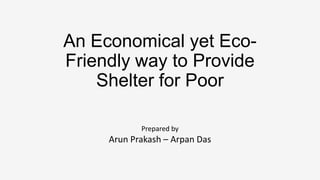 An Economical yet EcoFriendly way to Provide
Shelter for Poor
Prepared by

Arun Prakash – Arpan Das

 