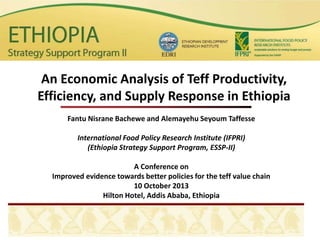 Fantu Nisrane Bachewe and Alemayehu Seyoum Taffesse
International Food Policy Research Institute (IFPRI)
(Ethiopia Strategy Support Program, ESSP-II)
A Conference on
Improved evidence towards better policies for the teff value chain
10 October 2013
Hilton Hotel, Addis Ababa, Ethiopia
An Economic Analysis of Teff Productivity,
Efficiency, and Supply Response in Ethiopia
 