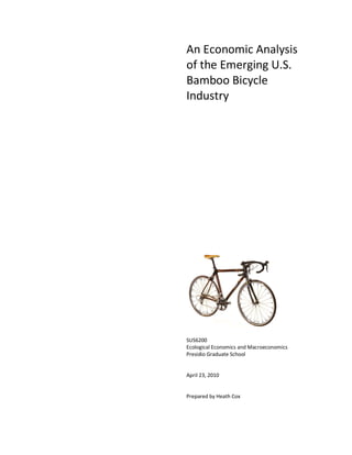 An Economic Analysis
of the Emerging U.S.
Bamboo Bicycle
Industry




SUS6200
Ecological Economics and Macroeconomics
Presidio Graduate School


April 23, 2010


Prepared by Heath Cox
 