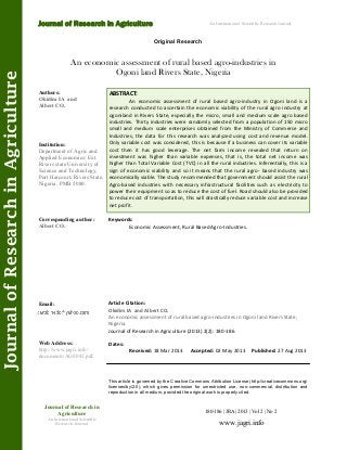 An economic assessment of rural based agro-industries in
Ogoni land Rivers State, Nigeria
ABSTRACT:
An economic assessment of rural based agro-industry in Ogoni land is a
research conducted to ascertain the economic viability of the rural agro industry at
ogoniland in Rivers State, especially the micro, small and medium scale agro based
industries. Thirty industries were randomly selected from a population of 150 micro
small and medium scale enterprises obtained from the Ministry of Commerce and
Industries, the data for this research was analyzed using cost and revenue model.
Only variable cost was considered, this is because if a business can cover its variable
cost then it has good leverage. The net farm income revealed that return on
investment was higher than variable expenses, that is, the total net income was
higher than Total Variable Cost (TVC) in all the rural industries. Inferentially, this is a
sign of economic viability and so it means that the rural agro- based industry was
economically viable. The study recommended that government should assist the rural
Agro-based industries with necessary infrastructural facilities such as electricity to
power their equipment so as to reduce the cost of fuel. Road should also be provided
to reduce cost of transportation, this will drastically reduce variable cost and increase
net profit.
180-186 | JRA | 2013 | Vol 2 | No 2
This article is governed by the Creative Commons Attribution License (http://creativecommons.org/
licenses/by/2.0), which gives permission for unrestricted use, non-commercial, distribution and
reproduction in all medium, provided the original work is properly cited.
www.jagri.info
Journal of Research in
Agriculture
An International Scientific
Research Journal
Authors:
Okidim IA and
Albert CO.
Institution:
Department of Agric and
Applied Economics/ Ext.
Rivers state University of
Science and Technology,
Port Harcourt, Rivers State,
Nigeria. PMB 5080.
Corresponding author:
Albert CO.
Email:
Web Address:
http://www.jagri.info/
documents/AG0041.pdf.
Dates:
Received: 18 Mar 2013 Accepted: 02 May 2013 Published: 27 Aug 2013
Article Citation:
Okidim IA and Albert CO.
An economic assessment of rural based agro-industries in Ogoni land Rivers State,
Nigeria.
Journal of Research in Agriculture (2013) 2(2): 180-186
Original Research
Journal of Research in Agriculture
JournalofResearchinAgriculture An International Scientific Research Journal
Keywords:
Economic Assessment, Rural Based Agro-Industries.
 