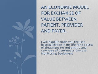 AN ECONOMIC MODEL 
FOR EXCHANGE OF 
VALUE BETWEEN 
PATIENT, PROVIDER 
AND PAYER. 
I will happily trade you the last 
hospitalization in my life for a course 
of treatment for Hepatitis C and 
coverage of Continuous Glucose 
Monitoring Equipment 
 