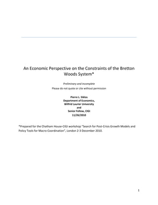 An Economic Perspective on the Constraints of the Bretton Woods System*Preliminary and incompletePlease do not quote or cite without permissionPierre L. SiklosDepartment of Economics,Wilfrid Laurier UniversityandSenior Fellow, CIGI11/26/2010<br />*Prepared for the Chatham House-CIGI workshop “Search for Post-Crisis Growth Models and Policy Tools for Macro-Coordination”, London 2-3 December 2010.<br />ABSTRACT<br />This paper considers the relevance of the Bretton Woods system for the prospects of reforms in the international financial system. After exploring the challenges for reforms going forward and what resonates, and what does not, from the BW regime, I examine some of the key lessons from that era. Policy makers tried to promise too much and they did not give sufficient thought to how the arrangement devised in the 1940s would actually function. They failed to instill the logic of collective action among its members. In particular, BW failed because the agreement paid virtually no attention to governance issues. Finally, in terms of the present day situation, the problems are not purely of the economic type. The successful development of an international regime will require a political-economy approach.<br />JEL classification: F33, F42, F55<br />Keywords: Bretton Woods, coordination, cooperation, governance<br />,[object Object],The Bretton Woods (hereafter BW) system ended almost 40 years ago.  Enough time has elapsed that we should have a clear-eyed view of its contribution to the evolution of the international financial system and its importance in the history of exchange rate regimes. Indeed, the policy strategy that underpins the BW system continues to fascinate policy makers to this day, even though economists’ opinions on the performance of the BW have been more mixed. Former British Prime Minister Gordon Brown, at the height of the financial crisis that raged throughout the world in 2008, went so far as to issue a call for governments to revive BW in a manner of speaking (Reuters 2008). In doing so, the Prime Minister was echoing the desire of other political figures to remake the world’s international monetary order and, in doing so, longingly sought to recreate a new world economic order based on what they believed to have been a tried and successful strategy. <br />A little over two years following the Lehman Bros. bankruptcy one sees far fewer demands for a ‘new’ BW as the urgency that accompanied the need to react in some way to the global financial and economic crisis was overshadowed by other concerns of a more domestic nature. Nevertheless, some of the conditions that led the original creators of the post-World War II international monetary system to recommend a system of pegged exchange rates with limited flexibility, even more circumscribed capital mobility, together with a form of peer review of members’ economic policies, exist today. While we fortunately do not have to cope with the massive devastation occasioned by World War II, there is a return, or perhaps the threat of a return, to a type of ‘beggar thy neighbor’ policies combined with dissatisfaction in some quarters about the role of floating exchange rates. In the present era this translates to resisting exchange rate appreciation, the imposition of taxes or fees to limit capital mobility, and the ever looming threat of trade protectionism. This is precisely what contributed to the economic misery of the late 1920s and 1930s.  Nor are concerns over the role of floating exchange rates new. Whereas in 1984, the U.S. General Accounting Office convened experts to debate the merits of floating exchange rate (GAO 1984), concluding that floating exchange rates are neither good nor bad, and cannot fully insulate an economy against external shocks, small open economies such as Canada, have long advocated the merits of this system, however imperfect it is, simply because the alternative seems worse (e.g., Murray, Schembri, and St-Amant 2003). Indeed, evidence of the insulating properties of the exchange rate during the Great Depression era also underscores the merits of this kind of strategy (e.g., Choudhri and Kochin 1980). Of course, we have since learned that a floating exchange rate does not represent a coherent policy strategy unless the anchor of policy is clearly defined (e.g., see Rose 2010 for the latest re-statement of view). <br />Given all this, why do we continue to be fascinated by the BW era? After all, the agreement ratified by 1946 did not actually fully come into being until the main participants were able to offer convertible currencies and this did not effectively take place until the late 1950s. Moreover, if we date the end of the BW era with President Nixon’s decision in 1971 to sever the link between the price of gold and the U.S. dollar (set at $35/oz.) this international arrangement lasted only a dozen years or so. <br />There are other monetary standards (e.g., gold, inflation targeting) that have easily outlasted the BW agreement. Indeed, it was known almost from the start that the original articles of agreement contained a fatal flaw, since called Triffin’s paradox.  At the risk of oversimplification the paradox stemmed from the fact that as there effectively remained only a single world reserve currency, the U.S. dollar, a worldwide shortage of U.S. dollars could only be averted, and worldwide trade and economic growth sustained, if the U.S. permanently ran a balance of payments deficit. While this is technically feasible there is the question whether, and at what level, such a deficit would become unsustainable. Perhaps Gordon Brown, and others, saw BW as a regime that delivered low and stable inflation combined with sustained economic growth while international trade rose substantially. Perhaps supporters of the BW arrangement felt that an agreement among a large number of nations is a signal achievement and one that is worth replicating. No doubt someday a policy maker will look back at the era of the ‘Great Moderation’, the term used famously by Ben Bernanke, Chairman of the Board of Governors of the Federal Reserve System, to describe the period from approximately the mid 1980s to the middle of 2007 when inflation was also low, economic growth strong with relatively few large shocks hitting the world economy, in the same manner. Nevertheless, as in the BW system, what matters as much is not just what the era delivered in terms of economic performance, but the build-up of imbalances and other inefficiencies that led to their ending. In other words, an era should be judged not only by what was accomplished during its existence but by the economic aftermath of the end of the particular era in question. <br />Dwelling on some of the positive aspects of the BW accord that continue to resonate today is worthwhile, if only in light of the G20’s repeated desire, mostly on paper, to deal with the ‘imbalances’ that plague the world’s economy and the diminished interest in reaching actual cooperative solutions. They are (not in order of importance):  first a recognition that economic shocks are transmitted across borders and that cooperative solutions are desirable.  Second, the importance of defining rules of conduct to constrain the likelihood that bad policies will be practiced while allowing sufficient flexibility to deal with cases where ‘bad luck’ requires some adjustment and cost sharing among members. Third, that the whole (i.e., a concern for global considerations) can be greater than the sum of its parts (i.e., purely sovereign concerns). <br />Given the potential benefits of accords of the BW type the implications going forward of attempts to design and operate an international financial infrastructure are as follows: that externally imposed constraints are either superior to discipline in policies that originate domestically or, rather, that external discipline can usefully supplement purely domestically oriented policy; that, so long as there is sufficient transparency and an enforceable measure of accountability, there is the possibility of building trust in an institution or an arrangement and sustain it over time even when there are occasional setbacks in the form of a temporary loss of credibility. Finally, any successor to the current regime, whether of the BW or some other variety, must be flexible enough to recognize that there is a trade-off between the principle of national sovereignty and the need to recognize that in a global environment there are interdependencies and externalities from individual country decisions.<br />The rest of the paper is organized as follows. The next section considers what economic constraints were implicit or explicit in the BW system and how the system was set up for failure because it paid virtually no attention to governance issues. The paper then considers what aspects of the BW continue to have resonance today and what do not before asking: where do we go from here? The paper concludes with some of the lessons for BW that policy makers need to consider if an organization such as the G20 is to successfully create the conditions for a transition to a new international regime. <br />,[object Object],The appeal of arrangements that tie the hands of its participants is universal either because individual members cannot be trusted to deliver policies that evince a concern for the collective or because a desire for ‘fairness’ or balance in international arrangements is deemed to be a desirable objective. The European exchange rate mechanism followed by the launch of the euro, are examples of cooperative arrangements that eventually necessitated a form of coordination.  It is important at this stage to make the distinction between cooperative and coordinated behavior. These two policy strategies imply vastly different constraints on the available menu of policies. At the outset it must be emphasized, of course, that BW style agreements contain elements of both cooperation and coordination which likely also contributes to its appeal for many policy makers.<br />   As shown by Obstfeld and Rogoff (2002) a cooperative type solution is possible even if individual countries pursue independent rules like behavior in the conduct of policy. In other words, one can end up with a solution that is desirable from a global perspective even if sovereignty over the choice of domestic policies is maintained. Of course, models such as Obstfeld and Rogoff (2002) are highly stylized but they do draw attention to the role played by distortions, here distortions in capital markets, as factors that make the idealized cooperative solution exceedingly difficult to obtain in practice. Nevertheless, predictions from such models also have implications for an alternative strategy, such as limitations on exchange rate movements, or global goals as in the recent U.S. proposal to set specific limits on current account imbalances, as these require setting external constraints, making mutually consistent decisions difficult to attain. This can only be accomplished if, say, a supra-national authority is in place and has the tools, and the ability to enforce the necessary steps required to ensure that consistency is maintained. The foregoing distinctions are important both because there have been hints from policy makers in some emerging markets (e.g., se Reuters 2010) that coordination is a desirable objective while the problem of imperfections and distortions in domestic capital markets remains one of the most salient differences between emerging market economies (EMEs) advanced economies (AEs).  <br />The continued debate over the consequences of alternative exchange rate regimes is also a manifestation of the recognition that international considerations cannot be blithely ignored or assumed away behind a floating exchange rate regime (e.g., see Klein and Shambaugh 2010, Rose 2010). Given this backdrop one would have imagined that BW, born out of the ashes of World War II and the debilitating experience of the Great Depression, would have had a longer and more successful life. Yet, the exchange arrangement inspired in part by Keynes but ultimately fashioned by the U.S. (e.g., see Boughton 2002, Bordo and Eichengreen 1993), eventually met a series of challenges it could not survive. In no particular order of importance are: the reaction to the two oil price shocks of the 1970s which inspired countries to adopt different responses that ultimately proved inconsistent with the BW ideal of stable exchange rates (e.g., see Rogoff 1985, Fischer 1990); the emergence of central bank independence and, with it, the desire to emasculate international considerations in favour of domestic objectives for monetary policy embodied in the trade-off between inflation and economic growth; the realization that floating regimes, or at least regimes with some exchange rate flexibility, combined with a suitable anchoring of domestic inflation, may yield desirable economic outcomes as reflected in the Great Moderation previously referred to. One would be remiss if attempts to revive the BW style system in the form of the Plaza and Louvre Accords of 1985-1987 (e.g., see Poole 1992, and references therein) were not mentioned. After all, it can be argued, at least in the case of Japan, that these agreements, by perhaps artificially appreciating the yen against the U.S. dollar set the stage for its now almost two ‘lost’ decades long deflation and low economic growth (e.g., Hamada and Okada 2009). In the meantime, Germany was increasingly becoming pre-occupied by the drive towards closer European economic (and political) integration while the approaching fall of the Berlin Wall would further lead Germany to turn inward as it sought to cope with these shocks. No doubt these attempts at exchange rate manipulation are also on the minds of Chinese and other policy makers going forward as the global economy seeks to recapture some semblance of balance, yet to be precisely defined by the political authorities. It seems doubtful that a current-day James Baker, Secretary of the Treasury at the time of the Plaza and Louvre Accords, could command the kind of moral suasion that could an exchange rate realignment of the kind engineered almost 25 years ago as we today live in a more multi-polar world economically than it was during the 1980s.<br />In light of the criticisms leveled at U.S. economic policies from all quarters it is useful to consider the backdrop for the creation of BW in the first place. As noted above, prior to World War II, the impact of competitive devaluations was still fresh in the minds of many policy makers who concluded that the Gold standard was too rigid a system for a world economy that required liquidity to meet the expected growth in international trade. Perhaps most importantly, the major players at BW felt, at least initially, that a coordinated response was required to prevent threats to the world economy from individual countries, especially large ones, who ignored the potential negative externalities from the single-minded pursuit of policies only meant to meet purely domestic objectives. To meet this objective required an international agency that would have oversight functions and, ideally, the power to impose sanctions on misbehaving members. The latter proved to be an impossible objective to meet and the newly created International Monetary Fund (IMF) could only resort to moral suasion, both in private and in public, to keep members in line. <br />To understand what it is about BW that continues to resonate with policy makers today, and what does not, it is helpful to briefly summarize its principal features. The following represent the core of the agreement reached at BW. First, currencies had to declare a par value in terms of gold and the U.S. dollar. The relationship between the latter two was fixed at $35/oz. The U.S. dollar, by default, would represent the nominal anchor of policy. Currencies could fluctuate in a zone 1% around the announced par value. Changes (i.e., revaluation or devaluation) were permitted only in the event of a fundamental disequilibrium in the balance of payments and following consultation with the IMF. While such moves could not be prevented different thresholds would be applied depending on the severity of the problem and sanctions (e.g., expulsion from the IMF) were to be the last resort. A system-wide redefinition of par values would require majority approval as well as the support of ‘large’ members. Convertibility on current account transactions was necessary but controls on the flow of capital were permitted. Membership in the Fund implied access to the liquidity available from the contributions made by its members. Finally, to alleviate the possibility of a shortage of the reserve currency, a scarce currency clause was included which permitted a trigger to set in motion a form of rationing. The clause has never been invoked. In spite of the built-in flexibility of the system, and attempts to anticipate various eventualities that might place strains on the system, “[T]he architects never spelled out how the system was supposed to work.” (Bordon 1993, pg. 28).  Implicitly, however, the system involved a peg to the U.S. dollar, an expectation and that the 1% tolerance band would be maintained via foreign exchange intervention, and an appropriate mix of domestically determined fiscal and monetary policies.<br />History would not be terribly kind to the BW system. The BW arrangement took over a decade to effectively come into force. In the intervening period there were several notable devaluations from parity, the departure from the agreement by Canada (as well as Belgium for a briefer period), while the Marshall Plan and an early manifestation of the drive toward greater European integration in the form of the European Payments Union. More shocks would follow during the 1960s as growing imbalances in the world economy slowly but surely threatened the survival of the BW system. All of these events have been ably documented in a variety of places, including Bordo and Eichengreen (1993), and James (1996). <br />,[object Object],The creators of the BW system did not give much thought to governance issues as they are understood today. Essentially, the victorious powers got the international framework they wanted. As pointed out above, there was little concern about how the system was supposed to function. Eventually, responsibility and accountability shifted back and forth between the U.S. and the major industrial economies, collectively known as the G7, until the crisis forced an expansion of consultations to a larger and more diverse set of countries known as the G20. In the meantime varieties of institutions were created or existing ones were tasked to deal with a variety of issues that arose in the sphere of international economic affairs (e.g., the Financial Stability Board, the BIS, and so on). With an enhanced role for EMEs, including ones that do not share the same democratic ideals that most of the industrial economies live under, the governance problems became more acute. Nevertheless, no amount of effective cooperation is possible unless some of the pressing governance questions get resolved. Drawing upon some of the results mentioned earlier, it may be preferable to invest international organizations with the task of ensuring as much cooperation as possible in normal times while putting into place mechanisms to deal with emergencies in crisis times. The recently created European Financial Stability Facility is one such models though early indications are that it has either not been up to the task or is still too much in its infancy to be judged impartially at this stage. <br />The ‘exorbitant privilege that the U.S. dollar continues to enjoy is also a fact that marks the BW era and continues to pre-occupy policy makers today. Neither the euro nor the Chinese renminbi are likely to displace the dollar anytime soon, in spite of a yearning by some to supplement it with an alternative. The central place of the U.S. currency is both a threat and an opportunity going forward. It is a threat because U.S. economic policies are entirely focused on domestic considerations. However, there is also an opportunity since, under the present circumstances, the emergence of China, India, and Brazil, most notably, should create the incentives where the major economic powers, including the U.S., can find cooperative solutions that retain a sufficient amount of national autonomy. Of course, such incentives must also confront a reluctant U.S. Congress – regardless of the party in power – to take account of any international implications of its legislation. Overcoming this problem requires recognition that, with power, there is responsibility. Perhaps persuading U.S. politicians that one way to prevent the perception, in some quarters, of America’s waning importance or influence is to highlight how cooperation can actually reverse such views.<br />Finally, just as imbalances built-up over time under the BW system so do imbalances, arguably perhaps of a different kind, continue to threaten the world economy today. Back in 1945, when the BW system was being created the focus was on ensuring that the arrangement provided the requisite incentives, via the nominal exchange rate anchor, to ensure that domestic fiscal and monetary policies would be suitably set to help ensure the survival of the policy framework. Unfortunately, as previously discussed, how the regime was supposed to function was never fully explained. Today, the concerns are similar but to these must be added macro-prudential concerns that became central in the aftermath of the global financial crisis of 2007-9. While policy makers are now in a much better position to spell out how monetary policy functions in both normal and crisis times, a great deal of uncertainty surrounds the role of fiscal policy and we know even less about which macro-prudential tools to use and their effectiveness.<br />In spite of the fact that several elements of the BW system continue to have resonance today there are likely many more considerations in today’s environment that do not resonate with the conditions that policy makers faced back in 1944. In retrospect it is clear that whereas a series of aggregate supply shocks, namely the oil prices shocks of 1973-74 and 1978-79, contributed to preventing a revival of a BW style arrangement, at the root of the continued sluggish recovery from the latest global economic crisis is a large aggregate demand shock. [FIGURE here] Regardless of one’s view the state of macroeconomics today all fiscal and monetary authorities are well aware that the policy response to these two types of shocks cannot be the same.   <br />Arguably, one of the most important differences between then and now is the degree to which capital is mobile.  [FIGURE here] Moreover, despite attempts to curtail the flow of ‘hot money’ especially, there are very few voices calling for a return to the restrictions on capital flows that marked much of the BW period. In part this is because these capital flows are seen a vital for emerging markets’ development although a case can be made that the ease of capital mobility may have slowed the pace of financial maturity that must surely accompany the rapid economic growth and catching up phase of EMEs development. Nevertheless, unlike the BW era, policy makers are today not simply concerned about current account imbalances but the associated financial imbalances. More tellingly, since many of these imbalances are built-up as a result of a domestically driven economic agenda, the resulting spillovers we now understand can threaten the global economy. <br />Next, in spite of the shift towards more flexible exchange rate regimes over the past two decades, the impact of the global rise in the trade of goods, services, and capital has actually made business cycles more not less coincident. [FIGURE here] For a brief moment around 2008-9 some analysts were announcing the decoupling of business cycles particularly between Asia and the rest of the world. This quickly proved to be an illusion (e.g., see Eichengreen and Park 2008). <br />At the heart of the BW standard is the anchoring of expectations to a form of exchange rate stability. Yet, despite complaints about exchange rate volatility there is simply no convincing evidence that exchange rate flexibility creates additional economic costs. Perhaps more importantly, central banks, governments, and likely the public, have learned that price stability, typically defined as the goal of low and stable inflation perhaps with a numerically specified tolerance range, is both a more practical and feasible task for the monetary authorities to be held to account. Indeed, such a system has the virtue of being relatively transparent, seems to be a goal that can be easily communicated to the public, yet permits the flexibility that is essential in all standards where some cooperation across countries is required. <br />As World War II ended there may have been a large number of Allied countries that were victors but, for all practical purposes, only a single power would dominate both politically and certainly economically for decades to come, namely the United States. As the first decade of the 2000s ends it can no longer be said that, in economic terms, we live in a uni-polar world. Indeed, there seems to be a perceptible shift towards a type of bi-polar world with the U.S. and some emerging markets (viz., the BRIC countries consisting of Brazil, Russia, India, and China) vying for economic influence with the euro area, in principle also a large competitor, seemingly hobbled by a serious internal failure of coordination, if not cooperation. Therefore, the relative size of the ‘core’ versus the ‘periphery’ in international affairs has changed rather substantially since 1945. As a result of the shift in economic power there are expectations that any international economic agreement involving a mixture of cooperative and cooperative elements  requires some symmetry even if the BW standard was firmly built on an asymmetric relationship between the U.S. and the rest of the world. in addition to such expectations it is highly unlikely that the public and those responsible for fiscal, monetary and financial stability at the domestic level will believe in the success of grand attempts at fashioning a new international standard for economic cooperation. It is almost as if the public signal, that is, from the politicians who sign on to re-designing international agreements, is drowned out by the signal emanating from domestic policy makers who warn about the severe limitations and risks associated with major reforms of this kind.<br />,[object Object],History tends to favour incremental agreements to reforming institutions and policies that include an international dimension. If this is the case then BW represents an aberration unlike to the repeated. Indeed, the mere fact that, in spite of the global financial system’s ‘near death’ experience in 2008, politicians have scaled back their ambitions to create a new BW type arrangement captures the inherent reticence of politicians to give up more sovereignty than is absolutely essential. More worryingly, there is a sense in which the demands by the U.S. to ask others to do at least part of the ‘re-balancing’ believed necessary to restore sustained economic growth is meeting resistance from the block of EMEs that continue to see the need for trade and competitive exchange rates as the surest path to creating economies that will eventually be mature enough to be driven by domestic aggregate demand. The resulting stalemate also does not augur well for chances of reaching even some cooperative solutions to the imbalances that plague the world’s economy. Part of the difficulty is that economic solutions which may seem sound on purely economic principles may conflict with political constraints within the EME block of countries. Whereas BW was primarily an economic agreement with little concern for political implications, any new international standard must view the problem from the standpoint of political economy. The political economy dimension is surely complicated by the fact that not all the major participants play by democratic accountability rules. How this is overcome remains entirely unclear. <br />,[object Object],As argued in the previous section the BW system involved largely technical issues. However, in view of the participants in the original Conference, one could not entirely escape the political aspects of any international agreement.  The creators the BW system did not think through how the regime would actually function. Perhaps, as Meltzer (2003) points out, it is because “Central bankers had a modest role” (op.cit., pg. 620) to play in setting out the mechanisms that needed to be in place for the smooth functioning of a pegged exchange rate system. There is another lessons to be learned from the more recent history of central banking, namely the joint responsibility doctrine. This doctrine holds that decisions about the objectives of policy are to be made by governments as they are, ordinarily, held accountable for their actions. Once the objectives are set, central banks are left to meet those objectives with a large dose of autonomy. This is what Debelle and Fischer (1994) referred to as instrument independence but not goal independence. The same principles should be applied to any future attempt at creating a new international financial infrastructure.<br />Next, in retrospect, BW asked too much and promised too much. It is always tempting to think that the right dose of flexibility, combined with necessary rules to limit the scope of individual action, can be achieved. Clearly, this proved illusory in the BW case almost right from the start and, although we know considerably more about how economies function today, finding the right balance is likely once again to evade policy makers unless they wish to negotiate an agreement that is far more complex than is desirable. Alternatively, it is likely preferable to set broad limits to what countries can do to satisfy purely domestic considerations, provide the necessary tools and resources to international organizations to provide an independent assessment of member countries’ policy stances – this will of course require a commitment to transparency that is somehow enforceable – while devoting far more attention to managing crises when these do happen. As Reinhart and Rogoff (2009) make clear “This Time Is Different” means that crises do take place on a regular basis, are unlikely ever to be avoided, while policy makers harbor the illusion that reforms can always prevent the next one. If is it impractical to devise a full-proof way to prevent all occurrences of crises then at least the international community should have some mechanism in place to deal with the ‘unexpected’ when it happens instead of reacting often in an ad hoc manner as happened after the crisis that began in 2007 erupted. This can only be accomplished by instilling in policy makers the logic of collective action.<br />Finally, BW teaches us that international standards based on faulty or incomplete thinking about the consequences or how the system ought to operate suggests at the very least the absence of a benchmark against which one can evaluate the success of a particular regime. Just as importantly, grand strategies like BW give a false sense that we know far more about how economies function and how they are likely to react to shocks that emanate from different sources. The last financial crises teaches us, contrary to the notion that most economists used to subscribe to, namely that price stability and financial stability go hand in hand, that the two can be quite separate phenomena and dealing with the consequences of the failure of the latter objective requires a fundamental rethinking of the implications of worrying only about the sufficiency of the former.  Instead of reaching for the moon policy makers should acknowledge their past mistakes – central banks, in particular, have stubbornly resisted acknowledging their complicity with the events that led up to the crisis of 2007-9 – and aim for a level of commitment that seems feasible and likely to elicit public support. Grand designs and the reshaping of an entire infrastructure requires more time than the typical political cycle permits and, surely, not everything about the existing regime is broken.    <br />,[object Object]