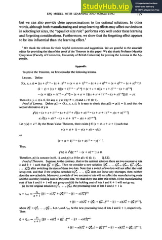 EPQ MODEL WITH LEARNING AND FORGETTING 129
but we can also provide close approximations to the optimal solutions. In other
words, although both manufacturing and setup learning effects may affect our decision
in selecting lot sizes, the “equal lot size rule” performs very well under these learning
and forgetting considerations. Furthermore, we show that the forgetting effect appears
to be less influential than the learning effect.’
’ We thank the referees for their helpful comments and suggestions. We are grateful to the associate
editor for providing the idea of the proof of the Theorem in this paper. We also thank Professor Maurice
Queyranne (Faculty of Commerce, University of British Columbia) for proving the Lemma in the Ap
pendix.
Appendix
To prove the Theorem, we first consider the following lemma.
LEMMA. Define
G(x, y, s, t) = {(x + t)2-y - (x + 1)2-y + (x + st + 1)2-y - (x + s + t)2-y + (x + s)*-~ - (x + ~t)*-~}/
(2 - y) + {(x + l)[(x + I)‘--y - x1-q + (x + s + f)[(X + s + t)‘-y - (x + s)‘-q
- (x + l)[(X + tp - x-j -.(x + sr + l)[(x + St + 1)1-y - (x -t st)‘-q}/( 1 - y).
ThenG(x,y,s,t)rO,foranyx,yzO(yP 1,2)ands,tE(O, 1).
Proof of Lemma. Define g(t) = G(x, y, s, t). It is easy to check that g(O) = g( 1) = 0, and that the
second derivative of g is
s”(l) = (x + s + tp - (x + t)-’ + sz[(x + sty - (x + St + 1)-y - y(x + sty-‘]
5 $[(x + sty - (x + Sl + 1)--Y- v(x + sty-‘].
Let y(u) = 0. By the Mean Value Theorem, there exists [ E (x + sf,x + st + I) such that
y(x + St + 1) - y(x + St) = r’(S)
or
(x+st+ I)‘-(x+st)-y= -yp-‘.
Thus,
g”(t) s s’y[p-’ - (x + st)p--‘1 s 0.
Therefore, g(f) is concave in (0, l), and g(t) t 0 for all t E (0, 1). Q.E.D.
ProofofTheorem. Suppose, to the contrary, that in the optimal solution there are two successive lots
k and k + 1 such that Q: < Qz+i. Then we consider a new solution (Q:, . . . , Qz-‘, Qz++,, Q:, Qz+;2,
. . . , Qz) after switching the sizes of these two lots. Note that a switch of two lots will not affect the total
setup cost, and that if the original schedule (Q:, . . . , Qz) does not incur any shortages, then neither
does the new schedule. Moreover, a switch of two successive lots will not affect the manufacturing costs
and the inventory holding costsof the other lots. We shall show that after this switch, (i) the manufacturing
cost of lots k and k + 1 will not go up and (ii) the holding cost of lots k and k + 1will not go up.
(i) In the original solution (Q:, . . . , Q:), the processing time of lots k and k + 1is
tk+fk+l = --& { [( 1 - cr)Z: + Q:1”+’ - [( 1 - a)Z:l”+’
+ [(I - 4(Z: + Q:, + Q;+$‘+’ - [(I - a)(Zks + Qk’,Y+‘},
where Z: = Q:, . . . , QfTl. Let I; and f(k+’ be the new processing time of lots k and k + 1, respectively.
Then
t; + ti+’ a --& {[(l - o)Z: + Q;+J+’ - [(I - a)Z:]II+’
+ [Cl - cW: + Q;+I) + Q; O+’
1 - [(I - a)(Z; + Q;+,,la+‘}.
 