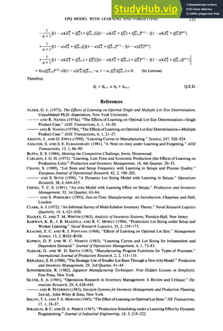 EPQ MODEL WITH LEARNING AND FORGETTING 131
--&I(1 - 4(Zk*+Q:, +Q:+J{Nl - 4V: + Q:, + Q:+t;,Y+'
- [(I - 4(Zk*+Qk*,,"")
+--&(I - 4.Z: + Q:+J{Nl - cWk*
+Q~+,la+'
- [Cl- a)Zk*ln+')
+& [(I - 4(Zk*+ Q;+d+ Q:lW - 4@: + Qkd + Qk*l'+'- [(I - 4(zk*+Q;+X+',]
=h~,(Q;+d=+~*
G((1- aP:/Q:+,, -a, I - a,Q:/Q:+d2 0. (by Lemma)
Therefore,
h; + h;+, I hk + h&l. Q.E.D.
References
ALDER, G. L. (1973) The Eflects of Learning on Optimal Single and Multiple Lot Size Determination,
Unpublished Ph.D. dissertation, New York University.
- AND R. NANDA (1974a), “The Effects of Learning on Optimal Lot Size Determination-Single
Product Case,” AIIE Transactions, 6, 1, 14-20.
-AND R. NANDA (1974b), “The Effectsof Learning on Optimal Lot Size Determination-Multiple
Product Case.” AIIE Transactions, 6, 1, 21-27.
ARGOTE, L. AND D. EPPLE (1990), “Learning Curves in Manufacturing.” Science, 247, 920-924.
AXSATER, S. AND S. E. ELMAGHRABY (198 I), “A Note on EMQ under Learning and Forgetting.” AIIE
Transactions, 13, 1, 86-90.
BUFFA, E. S. (1984), Meeting the Competitive Challenge, Irwin, Homewood.
CARLSON, J. G. H. (1975), “Learning, Lost Time and Economic Production (the Effects of Learning on
Production Lots).” Production and Inventory Management, 16, 4th Quarter, 20-33.
CHAND, S. (1989), “Lot Sizes and Setup Frequency with Learning in Setups and Process Quality.”
European Journal of Operational Research, 42, 2, 190-202.
AND S. SETHI (1990), “A Dynamic Lot Sizing Model with Learning in Setups.” Operations
Research, 38,4, 644-655.
CHENG, T. C. E. (1991), “An EOQ Model with Learning Effect on Setups.” Production and Inventory
Management, 32, 1st Quarter, 83-84.
- AND S. PODOLSKY (1993), Just-in-Time Manufacturing An Introduction, Chapman and Hall,
London.
CLARK, A. J. (1972), “An Informal Survey of Multi-Echelon Inventory Theory.” Naval Research Logistics
Quarterly, 19, 4, 62 I-650.
HADLEY, G. AND T. M. WHITIN (1963), Analysis oflnventory Systems, Prentice-Hall, New Jersey.
KARWAN, K. R., J. B. MAZZOLA, AND R. C. MOREY (1988) “Production Lot Sizing under Setup and
Worker Learning.” Naval Research Logistics, 35, 2, 159-175.
KEACHIE, E. C. AND R. J. FONTANA (1966), “Effects of Learning on Optimal Lot Size.” Management
Science, 13, 2, Bl02-B108.
KOPSCO, D. P. AND W. C. NEMITZ (1983), “Learning Curves and Lot Sizing for Independent and
Dependent Demand.” Journal of Operations Management, 4, 1, 73-83.
NADLER, G. AND W. D. SMITH (1963), “Manufacturing Progress Functions for Types of Processes.”
International Journal of Production Research, 2, 2, 115- 135.
REPLOCLE, S. H. (1988), “The Strategic Use of Smaller Lot Sizes Through a New EOQ Model.” Production
and Inventory Management, 29, 3rd Quarter, 4 l-44.
SCHONBERGER, R. (1982), Japanese Manufacturing Techniques: Nine Hidden Lessons in Simplicity,
Free Press, New York.
SILVER, E. A. (198 1), “Operations Research in Inventory Management: A Review and Critique.” Op-
erations Research, 29, 4, 628-645.
- AND R. PETERSON(1985), Decision Systemsfor Inventory Management and Production Planning,
2nd ed., John Wiley & Sons, New York.
SMUNT, T. L. AND T. E. MORTON (1985), “The Effectof Learning on Optimal Lot Sizes.” ZZETransactions,
17, 1, 33-37.
SPRADLIN, B. C. AND D. A. PIERCE (I 967), “Production Scheduling under a Learning Effect by Dynamic
Programming.” Journal of Industrial Engineering, 18, 3, 219-222.
 
