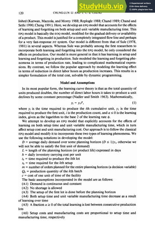 120 CHUNG-LUN LI AND T.C.E.CHENG
lished (Karwan, Mazzola, and Morey 1988; Replogle 1988; Chand 1989; Chand and
Sethi 1990; Cheng 199 I). Here, we develop an EPQ model that accounts for the effects
of learning and forgetting on both setup and unit variable manufacturing time. This
EPQ model is basically the EOQ model, modified for the gradual delivery or availability
of a product. This model isjustified for a completely integrated flow line and perhaps
for a very fast-response JIT system. Our model is different from that of Sule (1978,
1981) in several aspects. Whereas Sule was probably among the first researchers to
incorporate both learning and forgetting into the EPQ model, he only considered the
effects on production. Our model is more general in that it has learning in setup and
learning and forgetting in production. Sule modeled the learning and forgetting phe-
nomena in terms of production rate, leading to complicated mathematical expres-
sions. By contrast, we follow the popular approach by modeling the learning effect
in terms of reduction in direct labor hours as production increases. This results in a
simpler formulation of the total cost, solvable by dynamic programming.
Model and Assumptions
In its most popular form, the learning curve theory is that as the total quantity of
units produced doubles, the number of direct labor hours it takes to produce a unit
declines by some constant percentage (Nadler and Smith 1963). Mathematically,
Yi = Yli’, (1)
where yi is the time required to produce the ith cumulative unit, y1 is the time
required to produce the first unit, i is the production count, and a I 0 is the learning
index, given as the logarithm to the base 2 of the learning rate 4.
We attempt to develop an EPQ model that explicitly accounts for the effects of
learning on both setup time and unit variable manufacturing time, which in turn
affect setup cost and unit manufacturing cost. Our approach is to follow the classical
EPQ model and modify it to incorporate these two types of learning phenomena. We
use the following notations in developing the model:
D = average daily demand over some planning horizon (D 5 l/yl, otherwise we
will not be able to satisfy the first unit of demand)
L = length of the planning horizon (or product life) expressed in days
h = daily inventory carrying cost per unit
tk = time required to produce the kth lot
Sk = time required for the kth setup
m = number of orders planned for the entire planning horizon (a decision variable)
Qk = production quantity of the kth batch
c = cost of one unit of time of the facility
The basic assumptions incorporated in the model are as follows:
(Al) Demand is continuous and constant
(A2) No shortage is allowed
(A3) The setup of the first lot is done before the planning horizon
(A4) Both setup time and unit variable manufacturing time decrease as a result
of learning over time
(AS) A fraction (Y2 0 of the total learning is lost between consecutive production
lots
(A6) Setup costs and manufacturing costs are proportional to setup time and
manufacturing time, respectively
 