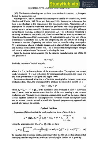 EPQ MODEL WITH LEARNING AND FORGETTING 121
(A7) The inventory holding costper item per unit time is constant, i.e., indepen-
dent of the production cost
Assumptions A 1and A2 arethe basicassumptions usedin the classicalEOQ model
(Hadley and Whitin 1963; Silver and Peterson 1985). Assumption A3 ensuresthat
there is no shortage at the beginning of the planning horizon. Assumption A4 is
appropriate for situations where the operation performed has a large proportion of
human agency,suchasassembly.However, interruptions to the operation will cause
partial loss in learning, as stated in assumption A5. This is because relearning is
necessaryto revert to the productivity level attained before interruption occurred
(Keachie and Fontana 1966).Assumption A6 statesthat the costof one unit of time
of the facility is constant, that is,the costof spending one unit of time on a setup is
the same as the cost of spending one unit of time on manufacturing. Assumption
A7 is appropriate when aproduct’s storagecostis relatively high compared to labor
and material costsand the interest rate. This isbecausethe storagecostper item per
unit time is independent of the cost of producing the item.
From the learning curve equation (l), the variable manufacturing costof the ith
unit produced is
Cyj = cy,P.
Similarly, the costof the kth setup is
where b 5 0 is the learning index of the setup operation. Throughout our present
work, we assume- 1< a, b 5 0, since, for most practical situations, the values of a
and bare greater than - 1(Argote and Epple 1990).
From assumption A4, afraction (Yof the total learning islostbetween consecutive
production lots. Thus, the time required to produce the ith unit in the kth lot is
Yd( 1 - dzk + il”, (2)
where Zk = Q, + . . l + Q&r isthe number of units produced in the k - 1previous
lots (Z, = 0). Here we assumethat a fraction of the total learning is lost between
production lots.Alternatively, wemay usean assumption specifyingthe lossasrelative
to what hasbeenlearnt in the lust lot produced. However, suchan assumption would
lead to a more complex model to which the dynamic programming approach de-
scribed later cannot be applied.
Optimal Lot Sizes
Expression (2) implies that the total production time of the kth lot is
Qk (I-&k+Qk
tk = tk(&, zk) = 2 y,[( 1 - a)& + i]" = y] 2 i". (3)
i=l i’( f -a)&+ 1
Using the approximation CT=,i“ m ji x”&, we have
s
(I-a)Zk+C?k
tk = Y1 x%/x= --& {[(I - CY)z, + Q$+’ - [(l - (Y)&l(l+‘}. (4)
(I-@k
To calculate the inventory holding cost incurred in the kth lot, we first observe that
[from (4)] the time required to produce a quantity Q in the kth lot is given by
 
