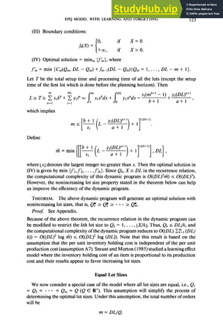 EPQ MODEL WITH LEARNING AND FORGETTING 123
(III) Boundary conditions:
(IV) Optimal solution = min, cfh}, where
fl~=min{Cm(Q~,DL-Qm)+fm-l(DL-Qm)IQm= l,...,DL-m+ l}.
Let T be the total setup time and processing time of all the lots (except the setup
time of the first lot which is done before the planning horizon). Then
which implies
1 1
ll(b+l)
+1 .
Define
fi = min
L _ YdDL)a+l
a+
l )+ll’w”)],DL],
where 1x1denotes the largest integer no greater than x. Then the optimal solution in
(IV) is given by min {f,f;, . . . ,f k}. Since Qk, X I DL in the recurrence relation,
the computational complexity of this dynamic program is O((DL)2rti) I O((DL)3).
However, the nonincreasing lot size property stated in the theorem below can help
us improve the efficiency of the dynamic program.
THEOREM. The above dynamic program will generate an optimal solution with
nonincreasing lot sizes, that is, @ 2 Q$ 2 . . . 2 Q$$.
Proof: See Appendix.
Because of the above theorem, the recurrence relation in the dynamic program can
be modified to restrict the kth lot size to Qk = 1, . . . , LX/k]. Thus, Qk I DL/k, and
the computational complexity of the dynamic program reduces to O((DL) Cg:=, (DL/
k)) = O((DL)2 log Fz) I O((DL)2 log (DL)). Note that this result is based on the
assumption that the per unit inventory holding cost is independent of the per unit
production cost (assumption A7). Smunt and Morton (1985) studied a learning effect
model where the inventory holding cost of an item is proportional to its production
cost and their results appear to favor increasing lot sizes.
Equal Lot Sizes
We now consider a special case of the model where all lot sizes are equal, i.e., Q,
= Q2 = . . . = Q,,, = Q (Q E R+). This assumption will simplify the process of
determining the optimal lot sizes. Under this assumption, the total number of orders
will be
m = DL/Q.
 