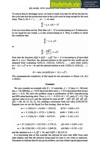 EPQ MODEL WITH LEARNING AND FORGETTING 125
To ensure that no shortagesoccur, we needto make surethat for all but the last lot,
the cycletime lessthe production time in the cyclemust belong enough for the next
setup.Thatis,fork= l,..., m-1,weneed
ii? - tk 2 s,(k + 1)’
D
if we run more than one lot. Note that sl(l + l)b is nonincreasing in k. Furthermore,
in our equal lot sizemodel, tk is also nonincreasing in k. Thus, it suffices to check
the condition that
Q
- - tl 2 s,26
D
or
Note that the function $(Q) = Q/D - ~+@+‘/(a + 1) is increasing in Q (provided
that D 5 l/v,). Therefore, the optimal solution to the equal lot sizemodel can be
obtained from evaluating C(DL/l), C(DL/2), C(DL/3), . . . , until either $(DL/
(m + 1)) < ~~2~
or m = %, and the optimal solution ismin {C(DL/l), C(DL/2), . . .}.
Let
ti = min {ml$jDL/(m + 1)) < ~~2~).
The computational complexity of this equal lot sizeprocedure is O(min {fi, m})
5 o(DL).
Examples
We now consider an example with D = 12units/day, L = 12days,h = $8/unit/
day,c = $1,OOO/day,
yI = 0.05 days/unit (first unit), sI = 0.25 days/setup(first setup),
and r~= 0.25. We solve the problem using a combination of 80% manufacturing
and 80%setup learning rates.Thus, a = b = -0.32 19,% = 127,and ~~2~
= 0.2. The
optimal value of m is 6, and the optimal lot sizesare Q* = (Q:, Q:, Q:, Qf, QT,
Qz) = (28, 24, 23, 23, 23, 23), yielding a minimum total cost value of $4,249.39.
Supposenow we usethe Equal Lot Sizestrategy,then we have:
m = 1: C(DL/l) = C(144) = 7,834.22, t&72) = 4.660 r 0.2
m = 2: C(DL/2) = C(72) = $384.55, #(48) = 2.982 r 0.2
m = 3: C(DL/3) = C(48) = 4,679.67, +(36) = 2.162 2 0.2
ti = 27: C(DL/27) = C(5.333) = 5,770.15, ti(5.143) = 0.205 r 0.2
m = 28: C(DL/28) = C(5.143) = 5,849.20, ti(4.966) = 0.195 < 0.2
and the solution is m = 6, p = 24, and C(p) = $4,255.33.
It is interesting that in this example the optimal lot sizesonly differ from each
other slightly and that the solution using equal lot sizesis very closeto optimum.
This seemsto indicate that for anygiven problem, onemay obtain agood approximate
 