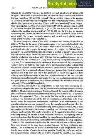 126 CHUNG-LUN LI AND T. C. E. CHENG
solution by solving the version of the problem in which all lot sizes are assumed to
be equal. To study this observation further, we solve the above problem with different
learning rates (from 60% to 90%). For each of these problem instances, the solution
of the equal lot size version is compared with the corresponding optimal solution
obtained by dynamic programming. If the equal lot size solution @ is not integral,
then we compute a modljied equal lot sizesolution Q’ with the lot sizes being rounded
to the nearest integers. For example, if Q* = 28.8 and there are five lots in the
solution, the modified solution is (29, 29, 29, 29, 28), i.e., the first four lot sizes are
rounded up and the last lot size is rounded down so that the sum of the lot sizes is
equal to DL. We present our results together with the calculated relative absolute
errors of the modified solution (Table 1).
We then change the values of the other parameters and resolve the problem as
follows. We first fix the values of the parameters L, c, y,, sI, (Y,and D and solve the
problem for various values of h. We then fix the values of parameters L, c, h, sI, a,
and D and solve the problem for various values of yl, and so on. Without loss of
generality, we assume that the planning horizon is fixed at 12 days (for any problem
instance, we can always rescale the time unit to obtain L = 12). Similarly, we assume
that the production cost is fixed at $1 ,OOO/day (for any problem instance, we can
rescale the cost unit to obtain c = 1,000). Hence, we only change the values of h, yI,
sl, CY,
and D in our computational experiments. We summarize all the problems that
we have solved in Table 2. The results of our computational studies indicate that
the optimal solutions determined from the equal lot size version of the problem are
very close to the true optimal solutions. Moreover, among these 320 test problems
(problem sets l-5), there are only 6 test problems for which the Equal Lot Size
solution has a different number of lots than the optimal solution. We thus conclude
that the solutions of the equal lot size version provide very good approximate solutions
to a given problem. Furthermore, in all the test problems, the difference between the
values of C(Q*) and C(Q’) is negligible.
By examining the results of all test problems we can make some interesting ob-
servations about optimal lot sizes. First, lot sizes are nonincreasing with the lot number
(Table 1). This is consistent with our Theorem. Second, the number of lots decreases
(and hence the lot sizes increase) as the setup learning rate increases (i.e., as the setup
learning effect decreases). This is due to the fact that as the setup learning effect
decreases (but the setup time of the first lot remains fixed), there tend to be fewer
setups. Third, the number of lots decreases (and hence the lot sizes increase) as the
manufacturing learning rate increases (i.e., as the manufacturing learning effect de-
creases). This is because as the manufacturing learning effect decreases, the overall
production rate decreases, the inventory holding cost decreases, and the optimal
solution has fewer lots. The results of problem set 4 suggest that the effect of man-
ufacturing learning on lot sizes is more influential than either the forgetting effect or
the setup learning effect. Roughly speaking, the manufacturing learning effect directly
affects the lot sizes, while the setup learning has more influence on the setup frequency.
Therefore, this observation implies that the overall learning and forgetting effects
have more impact on lot sizes than on setup frequency in finite production rate
models. This explains why the Equal Lot Size solution in our test problems always
has the same number of lots as the optimal solution. Finally, the results also indicate
that the performance (measured by the relative error) of the Equal Lot Size strategy
 