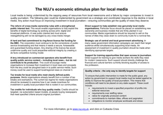 The NUJ’s economic stimulus plan for local media
Local media is being undermined by the sapping away of resources from local newsrooms and a failure by major companies to invest in
quality journalism. The following plan could be implemented by government as a strategic and coordinated response to the decline in local
media. Any action must focus on improving investment in local journalism – ensuring communities get the quality of news they deserve.

The reform of cross-media ownership rules with a strengthened                Direct support to help establish new genuinely local media
public interest test. This would enable organisations to fully exploit the   organisations. Particular focus should be placed on establishing new
benefits of digital technology by working across print, digital and          ownership and business models that are firmly planted in our
broadcast platforms. A new public interest test must ensure                  communities. Media organisations should be required to sell on the
newsgathering will not be damaged by any cross-media merger.                 names of titles they close down to community trusts for a nominal fee.

A hard and fast commitment to ring-fence licence fee funding for             Strategic use of central and local government advertising. In
the BBC. The corporation must continue to be the cornerstone of public       many cases government information campaigns can reach their target
service broadcasting and that means it needs a secure, foreseeable           audience whilst simultaneously supporting local media. An
and guaranteed funding stream. Any sharing of the licence fee would          assessment of investment in quality journalism should be made when
undermine quality and could jeopardise editorial integrity by creating a     identifying appropriate targets.
de facto competitive funding model.
                                                                             Support for training opportunities that open access to journalism.
A levy introduced on commercial operators who benefit from                   Direct support for training to give media workers the skills they need
quality public service content – including local news – but do not           for modern newsrooms. Such support should directly challenge the
contribute to its production. This could encourage media                     financial and cultural barriers currently blocking equality of access to
organisations to increase their investment in local news and proceeds        the profession.
from the levy could be ploughed back in to public service media. Such
money could be used to support local/regional news on channel 3.             Quality criteria – the only way to identify targets for support
Tax breaks for local media who meet clearly defined public                   To ensure that public intervention is made for the public good, any
purposes. Media organisations already benefit from a number of tax           action by government to support local media must be tested against its
breaks and exemptions. The current tax regime for media organisations        ability to improve the quality of local journalism. This means that
should be reviewed to examine how it can create incentives for               conditions will need to be placed on any state support. These could
investment in quality local journalism that is rooted in our communities.    include:
                                                                                 • requirements to invest a specified proportion of profits into
Tax credits for individuals who buy quality media. Credits should be                  editorial resources
targeted, via subscription based models, at people buying newspapers
                                                                                 • requirements over staffing ratios
that meet specified criteria around original journalism.
                                                                                 • ratios for originally produced content
                                                                                 • commitments to maintain titles, offices and pagination
                                                                                 • obligations to monitor employee workloads and stress


                                    For more information, go to www.nuj.org.uk, and click on Cutbacks Crisis
 