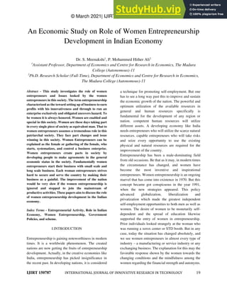 © March 2021| IJIRT | Volume 7 Issue 10 | ISSN: 2349-6002
IJIRT 150787 INTERNATIONAL JOURNAL OF INNOVATIVE RESEARCH IN TECHNOLOGY 19
An Economic Study on Role of Women Entrepreneurship
Development in Indian Economy
Dr. S. Meenakshi1
, P. Mohammed Hither Ali2
1
Assistant Professor, Department of Economics and Centre for Research in Economics, The Madura
College (Autonomous)-11
2
Ph.D. Research Scholar (Full-Time), Department of Economics and Centre for Research in Economics,
The Madura College (Autonomous)-11
Abstract - This study investigates the role of women
entrepreneurs and Issues looked by the women
entrepreneurs in this society. The term entrepreneurship
characterized as the toward setting up of business to earn
profits with his innovativeness and through to run an
enterprise exclusively and obligated uncovers hazard. To
be women it is always honored. Women are enabled and
special in this society. Women are these days taking part
in every single piece of society as equivalent man. That to
women entrepreneurs assumes a tremendous role in this
patriarchal society. They face part changes and issue
winning in this society. Women Entrepreneurs can be
explained as the female or gathering of the female, who
starts, systematizes, and control a business enterprise.
Women entrepreneurs create pacts in society by
developing people to make agreements in the general
economic status in the society. Fundamentally women
entrepreneurs start their business with small scale and
long scale business. Each woman entrepreneurs strives
hard to secure and serve the country by making their
business as a gainful. The improvement of the nation
would be very slow if the women entrepreneurship is
ignored and stopped to join the mainstream of
productive activities. These papers aim to discuss the role
of women entrepreneurship development in the Indian
economy.
Index Terms - Entrepreneurial Activity, Role in Indian
Economy, Women Entrepreneurship, Government
Policies, and scheme.
I.INTRODUCTION
Entrepreneurship is gaining noteworthiness in modern
times. It is a worldwide phenomenon. The created
nations are now getting the fruits of entrepreneurship
development. Actually, in the creative economies like
India, entrepreneurship has picked insignificance in
the recent past. In developing nations, it is considered
a technique for promoting self-employment. But one
has to see a long way past this to improve and sustain
the economic growth of the nation. The powerful and
optimum utilization of the available resources in
general and human resources specifically is
fundamental for the development of any region or
nation. competent human resources will utilize
different assets. A developing economy like India
needs entrepreneurs who will utilize the scarce natural
resources. capable entrepreneurs who will take risks
and seize every opportunity to use the existing
physical and natural resources are required for the
improvement of the country.
Entrepreneurship has been a male-dominating field
from old occasions. Be that as it may, in modern times
the circumstance has changed, and women have
become the most inventive and inspirational
entrepreneurs. Women entrepreneurship is an ongoing
marvel that has come into existence in 1970. But this
concept became got conspicuous in the year 1991,
when the new strategies appeared. This policy
advanced globalization, liberalization and
privatization which made the greatest independent
self-employment opportunities to both men as well as
women. The desire of women to be monetarily self-
dependent and the spread of education likewise
supported the entry of women in entrepreneurship.
Prior individuals looked strangely at the woman who
was running a xerox center or STD booth. But in any
case, today the situation has changed absolutely, and
we see women entrepreneurs in almost every type of
industry – a manufacturing or service industry or any
exchanging business. The explanation for this may the
favorable response shown by the women towards the
changing conditions and the mindfulness among the
women regarding the financial strength and autonyms.
 