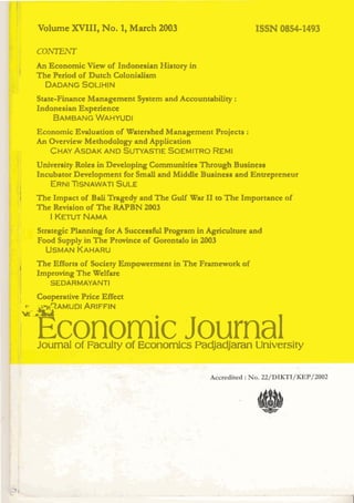 Volume XVIII, No. 1 March 2003
                           ,                                        ISSN 0854-1493

       co-
I
       An Economic View of Indonesian History in
       The Period of Dutch Colonialim
         DADANG    SOUHIN
       Statc-Finance Mmagcmcnt System and Accomtability t
       Indonesian Experience
           BAMBANG    WAHYUDI
       Economic Evaluation of Watershed Management Projects :
       An Ovcrvicw Methodology and Application
          CHAY ASDAK AND SU~YASTIE      SOEMITRO  REMI
       UnmCmity Roles in Developing Communities Through Business
       Incubator D d a p m e n t fox SrnalI and Middle Business and Entrepreneur
I          ERNITSNAWATI       SULE
I      The Impact of B l Trngedy and T h e Gulf War 11 to The hportance of
                       ai
       The Revision of The W B N 2003
           I K m NAMA
        Strategic Planning for A Succcsafid Program in Agdculture and
        Food Supply in The Prainsc of Gorando in 2003
          USMAN     KAHARU

'      The Efforts of Society Empowerment in T h e Fmewark af
       Impmving The welfare
             SEDARMAYANTI

I      Cooperative Price Effect
    ut- ~ T A M U ARIFFIN
                    DI


        Economic Journal
      1




        Journal o Faculty of Economics Padfadjaran University
                 f




                                                kc. k ' ,
                                                         .        ,It   .    *   .. i&-
 