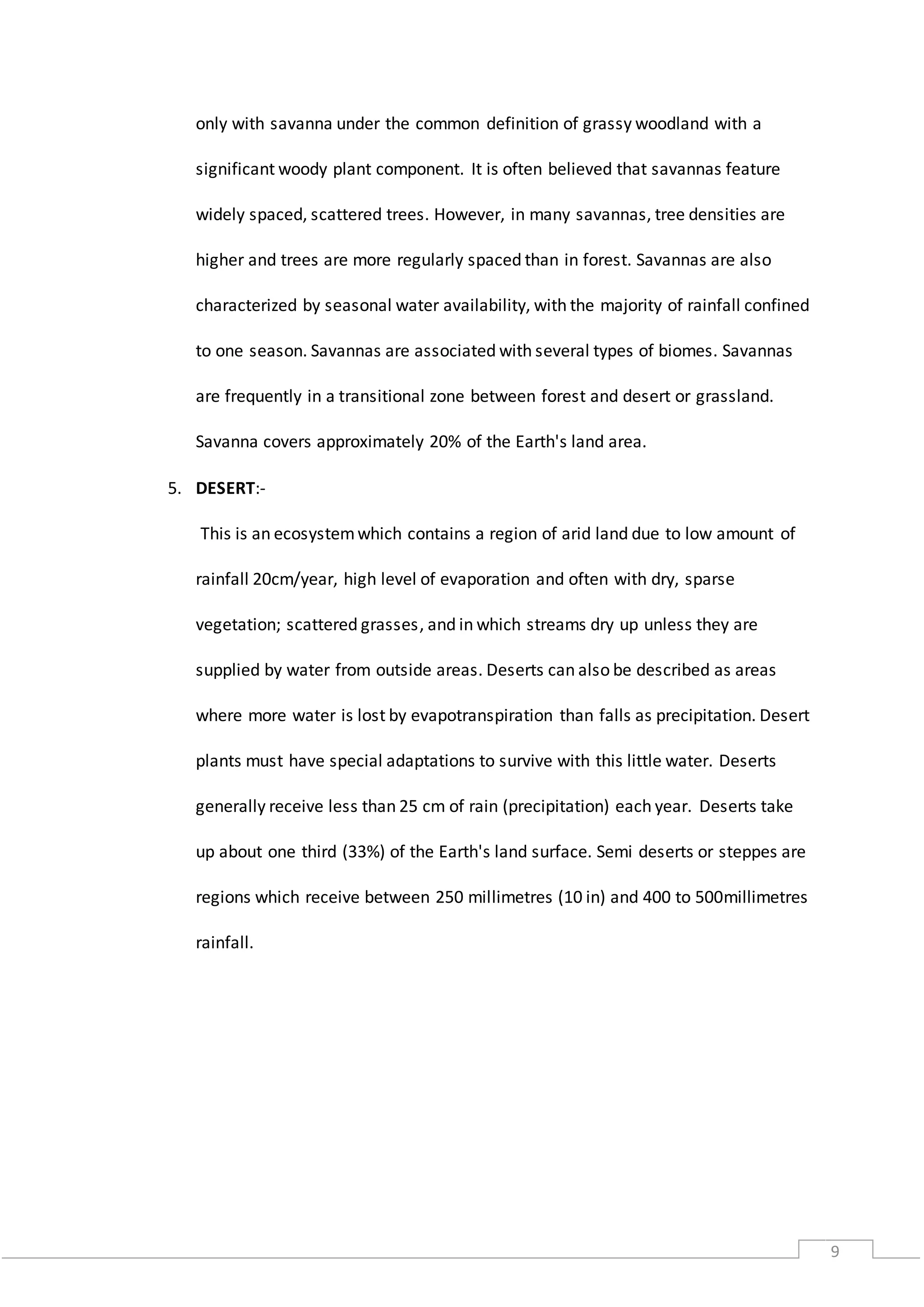 9
only with savanna under the common definition of grassy woodland with a
significant woody plant component. It is often believed that savannas feature
widely spaced, scattered trees. However, in many savannas, tree densities are
higher and trees are more regularly spaced than in forest. Savannas are also
characterized by seasonal water availability, with the majority of rainfall confined
to one season. Savannas are associated with several types of biomes. Savannas
are frequently in a transitional zone between forest and desert or grassland.
Savanna covers approximately 20% of the Earth's land area.
5. DESERT:-
This is an ecosystemwhich contains a region of arid land due to low amount of
rainfall 20cm/year, high level of evaporation and often with dry, sparse
vegetation; scattered grasses, and in which streams dry up unless they are
supplied by water from outside areas. Deserts can also be described as areas
where more water is lost by evapotranspiration than falls as precipitation. Desert
plants must have special adaptations to survive with this little water. Deserts
generally receive less than 25 cm of rain (precipitation) each year. Deserts take
up about one third (33%) of the Earth's land surface. Semi deserts or steppes are
regions which receive between 250 millimetres (10 in) and 400 to 500millimetres
rainfall.
 