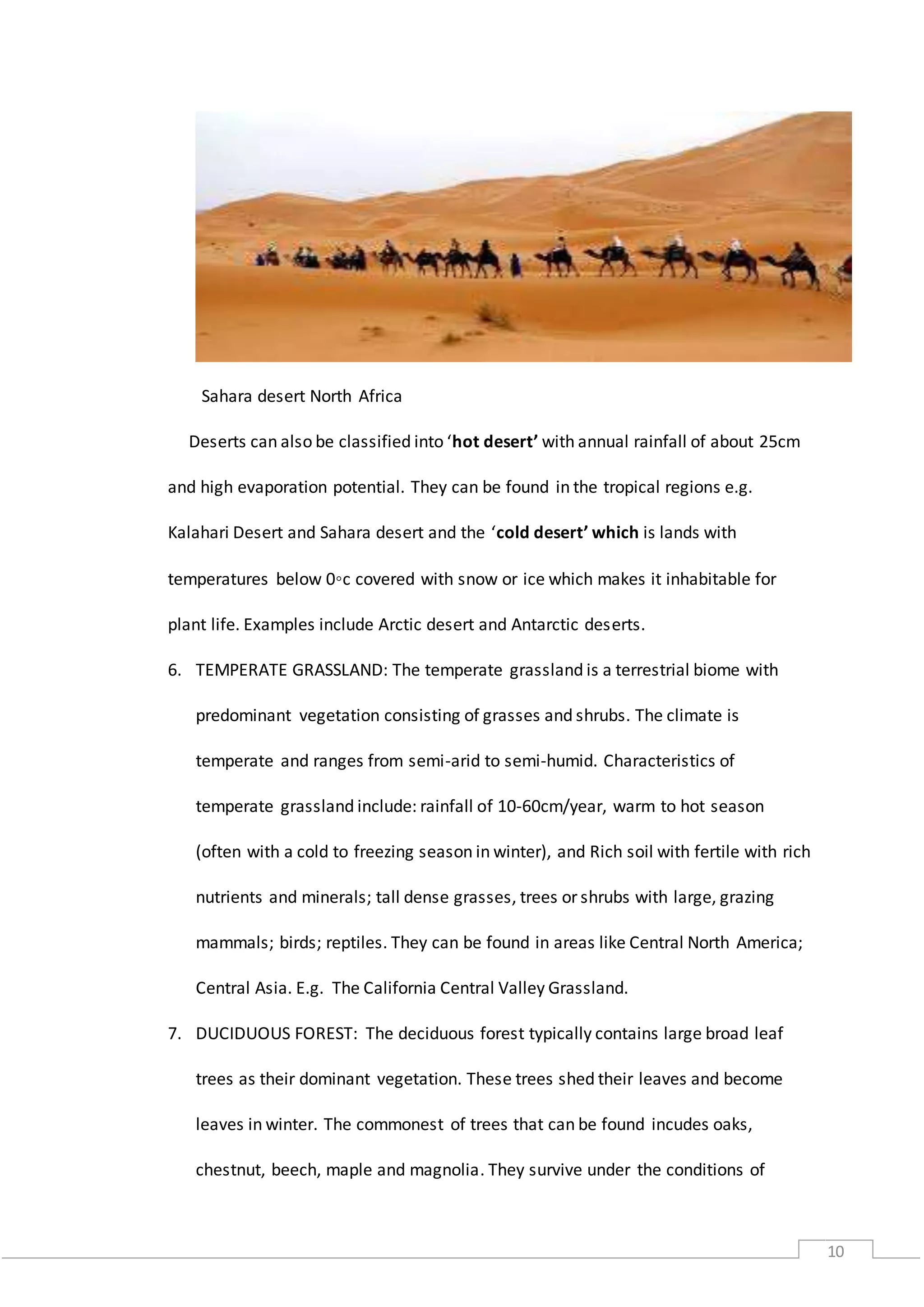 10
Sahara desert North Africa
Deserts can also be classified into ‘hot desert’ with annual rainfall of about 25cm
and high evaporation potential. They can be found in the tropical regions e.g.
Kalahari Desert and Sahara desert and the ‘cold desert’ which is lands with
temperatures below 0◦c covered with snow or ice which makes it inhabitable for
plant life. Examples include Arctic desert and Antarctic deserts.
6. TEMPERATE GRASSLAND: The temperate grassland is a terrestrial biome with
predominant vegetation consisting of grasses and shrubs. The climate is
temperate and ranges from semi-arid to semi-humid. Characteristics of
temperate grassland include: rainfall of 10-60cm/year, warm to hot season
(often with a cold to freezing season in winter), and Rich soil with fertile with rich
nutrients and minerals; tall dense grasses, trees or shrubs with large, grazing
mammals; birds; reptiles. They can be found in areas like Central North America;
Central Asia. E.g. The California Central Valley Grassland.
7. DUCIDUOUS FOREST: The deciduous forest typically contains large broad leaf
trees as their dominant vegetation. These trees shed their leaves and become
leaves in winter. The commonest of trees that can be found incudes oaks,
chestnut, beech, maple and magnolia. They survive under the conditions of
 