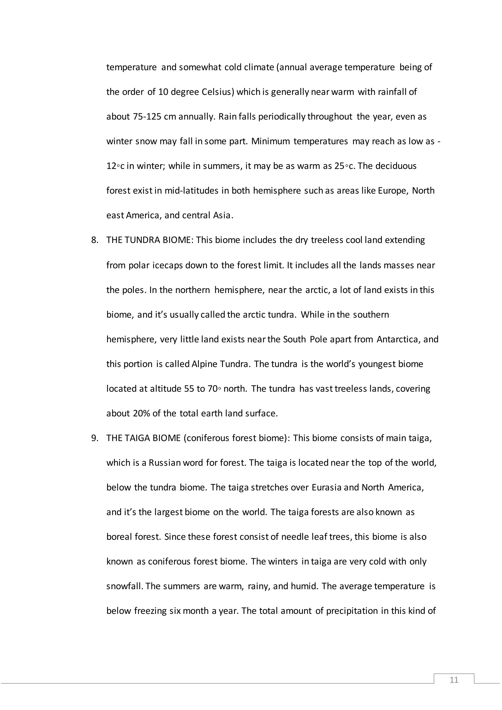 11
temperature and somewhat cold climate (annual average temperature being of
the order of 10 degree Celsius) which is generally near warm with rainfall of
about 75-125 cm annually. Rain falls periodically throughout the year, even as
winter snow may fall in some part. Minimum temperatures may reach as low as -
12◦c in winter; while in summers, it may be as warm as 25◦c. The deciduous
forest exist in mid-latitudes in both hemisphere such as areas like Europe, North
east America, and central Asia.
8. THE TUNDRA BIOME: This biome includes the dry treeless cool land extending
from polar icecaps down to the forest limit. It includes all the lands masses near
the poles. In the northern hemisphere, near the arctic, a lot of land exists in this
biome, and it’s usually called the arctic tundra. While in the southern
hemisphere, very little land exists near the South Pole apart from Antarctica, and
this portion is called Alpine Tundra. The tundra is the world’s youngest biome
located at altitude 55 to 70◦ north. The tundra has vast treeless lands, covering
about 20% of the total earth land surface.
9. THE TAIGA BIOME (coniferous forest biome): This biome consists of main taiga,
which is a Russian word for forest. The taiga is located near the top of the world,
below the tundra biome. The taiga stretches over Eurasia and North America,
and it’s the largest biome on the world. The taiga forests are also known as
boreal forest. Since these forest consist of needle leaf trees, this biome is also
known as coniferous forest biome. The winters in taiga are very cold with only
snowfall. The summers are warm, rainy, and humid. The average temperature is
below freezing six month a year. The total amount of precipitation in this kind of
 