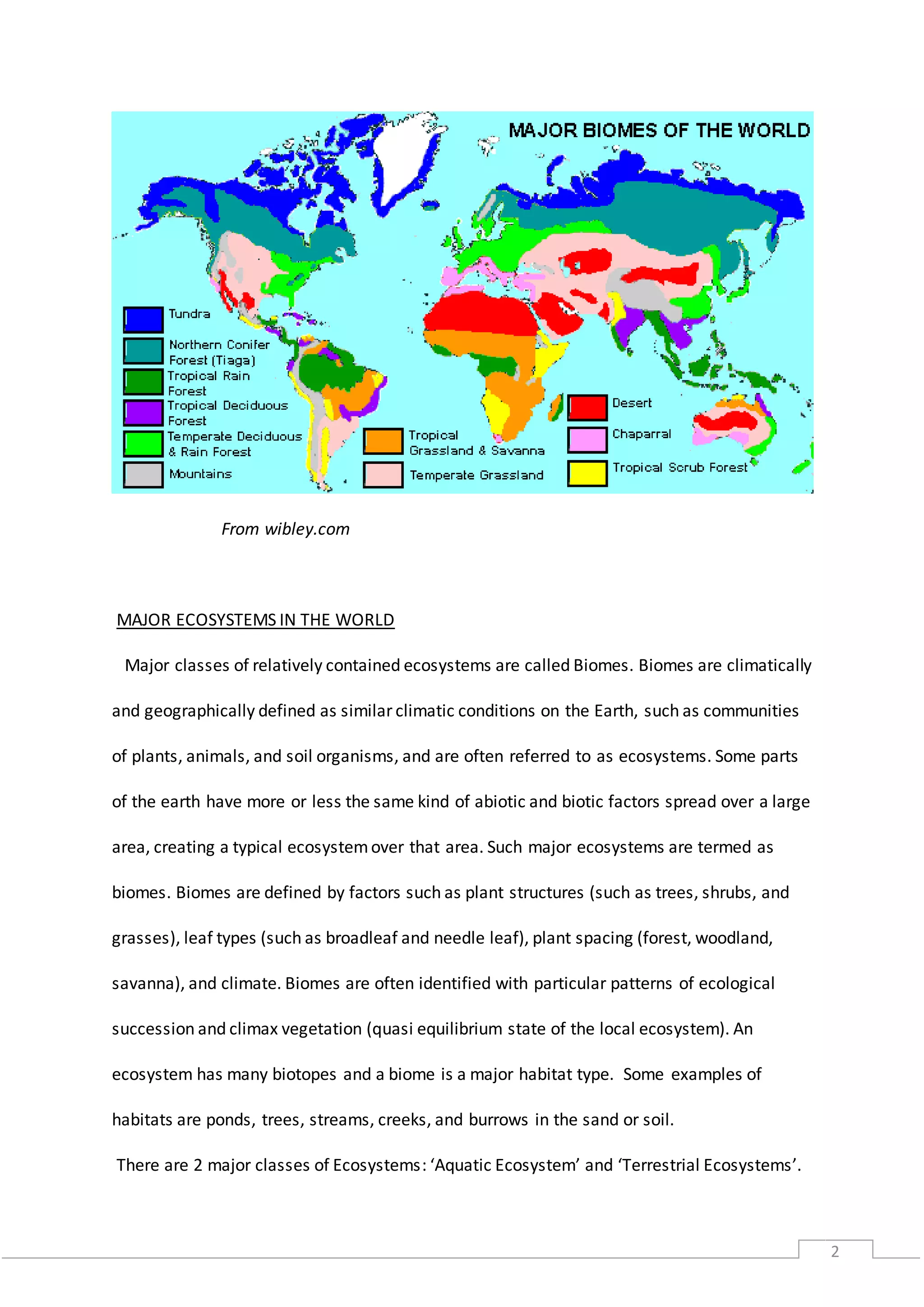 2
From wibley.com
MAJOR ECOSYSTEMS IN THE WORLD
Major classes of relatively contained ecosystems are called Biomes. Biomes are climatically
and geographically defined as similar climatic conditions on the Earth, such as communities
of plants, animals, and soil organisms, and are often referred to as ecosystems. Some parts
of the earth have more or less the same kind of abiotic and biotic factors spread over a large
area, creating a typical ecosystemover that area. Such major ecosystems are termed as
biomes. Biomes are defined by factors such as plant structures (such as trees, shrubs, and
grasses), leaf types (such as broadleaf and needle leaf), plant spacing (forest, woodland,
savanna), and climate. Biomes are often identified with particular patterns of ecological
succession and climax vegetation (quasi equilibrium state of the local ecosystem). An
ecosystem has many biotopes and a biome is a major habitat type. Some examples of
habitats are ponds, trees, streams, creeks, and burrows in the sand or soil.
There are 2 major classes of Ecosystems: ‘Aquatic Ecosystem’ and ‘Terrestrial Ecosystems’.
 