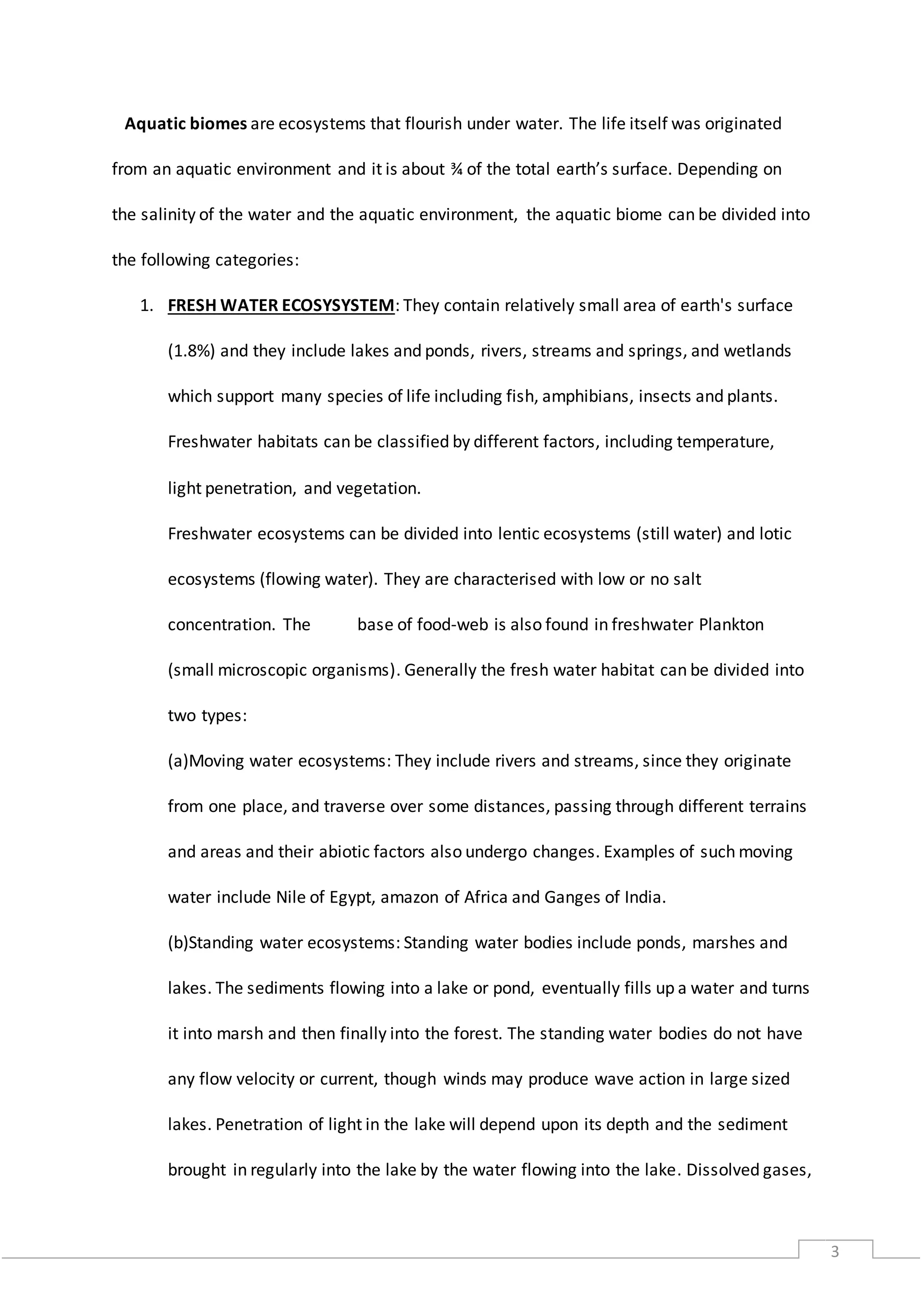 3
Aquatic biomes are ecosystems that flourish under water. The life itself was originated
from an aquatic environment and it is about ¾ of the total earth’s surface. Depending on
the salinity of the water and the aquatic environment, the aquatic biome can be divided into
the following categories:
1. FRESH WATER ECOSYSYSTEM: They contain relatively small area of earth's surface
(1.8%) and they include lakes and ponds, rivers, streams and springs, and wetlands
which support many species of life including fish, amphibians, insects and plants.
Freshwater habitats can be classified by different factors, including temperature,
light penetration, and vegetation.
Freshwater ecosystems can be divided into lentic ecosystems (still water) and lotic
ecosystems (flowing water). They are characterised with low or no salt
concentration. The base of food-web is also found in freshwater Plankton
(small microscopic organisms). Generally the fresh water habitat can be divided into
two types:
(a)Moving water ecosystems: They include rivers and streams, since they originate
from one place, and traverse over some distances, passing through different terrains
and areas and their abiotic factors also undergo changes. Examples of such moving
water include Nile of Egypt, amazon of Africa and Ganges of India.
(b)Standing water ecosystems: Standing water bodies include ponds, marshes and
lakes. The sediments flowing into a lake or pond, eventually fills up a water and turns
it into marsh and then finally into the forest. The standing water bodies do not have
any flow velocity or current, though winds may produce wave action in large sized
lakes. Penetration of light in the lake will depend upon its depth and the sediment
brought in regularly into the lake by the water flowing into the lake. Dissolved gases,
 