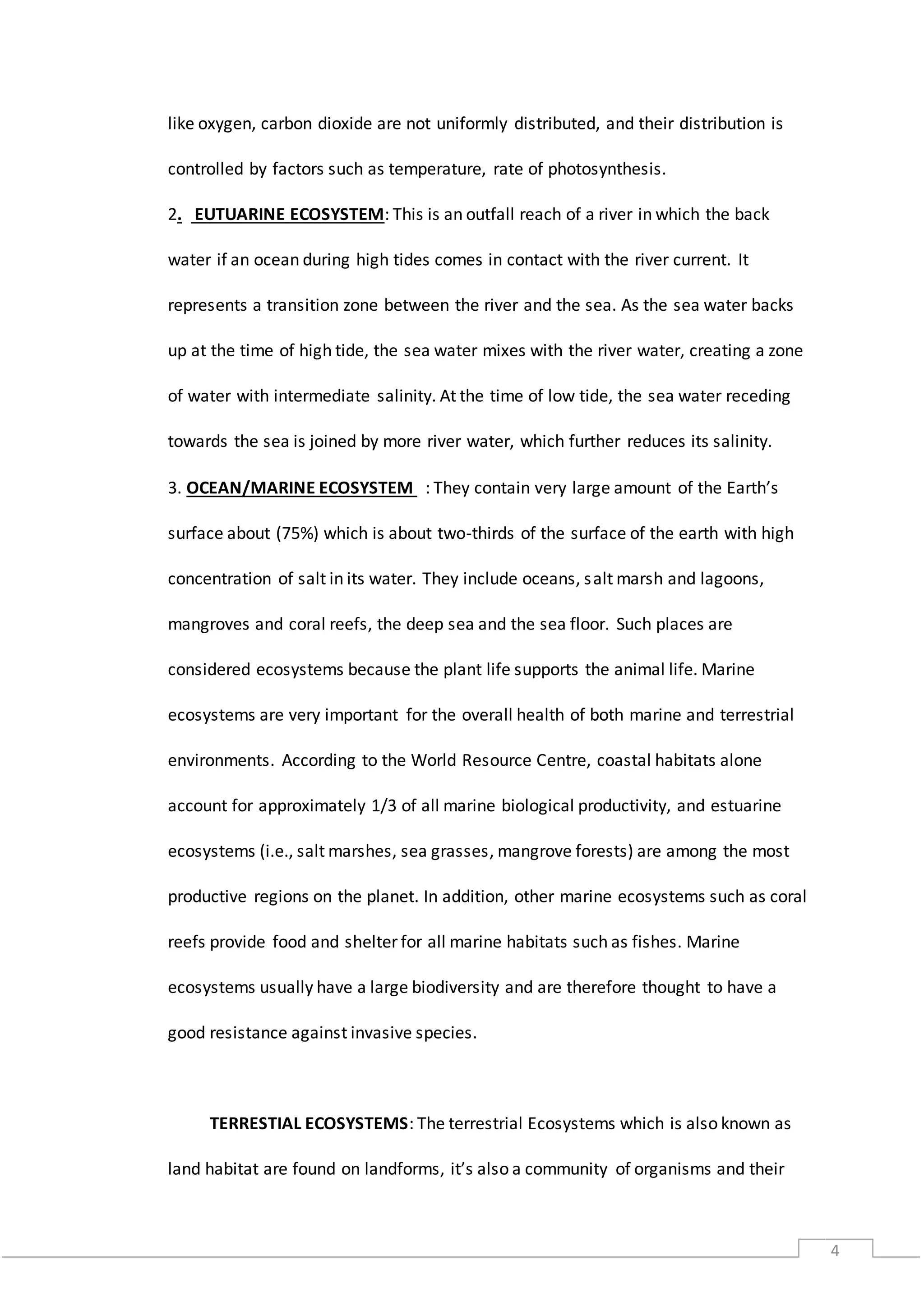 4
like oxygen, carbon dioxide are not uniformly distributed, and their distribution is
controlled by factors such as temperature, rate of photosynthesis.
2. EUTUARINE ECOSYSTEM: This is an outfall reach of a river in which the back
water if an ocean during high tides comes in contact with the river current. It
represents a transition zone between the river and the sea. As the sea water backs
up at the time of high tide, the sea water mixes with the river water, creating a zone
of water with intermediate salinity. At the time of low tide, the sea water receding
towards the sea is joined by more river water, which further reduces its salinity.
3. OCEAN/MARINE ECOSYSTEM : They contain very large amount of the Earth’s
surface about (75%) which is about two-thirds of the surface of the earth with high
concentration of salt in its water. They include oceans, salt marsh and lagoons,
mangroves and coral reefs, the deep sea and the sea floor. Such places are
considered ecosystems because the plant life supports the animal life. Marine
ecosystems are very important for the overall health of both marine and terrestrial
environments. According to the World Resource Centre, coastal habitats alone
account for approximately 1/3 of all marine biological productivity, and estuarine
ecosystems (i.e., salt marshes, sea grasses, mangrove forests) are among the most
productive regions on the planet. In addition, other marine ecosystems such as coral
reefs provide food and shelter for all marine habitats such as fishes. Marine
ecosystems usually have a large biodiversity and are therefore thought to have a
good resistance against invasive species.
TERRESTIAL ECOSYSTEMS: The terrestrial Ecosystems which is also known as
land habitat are found on landforms, it’s also a community of organisms and their
 