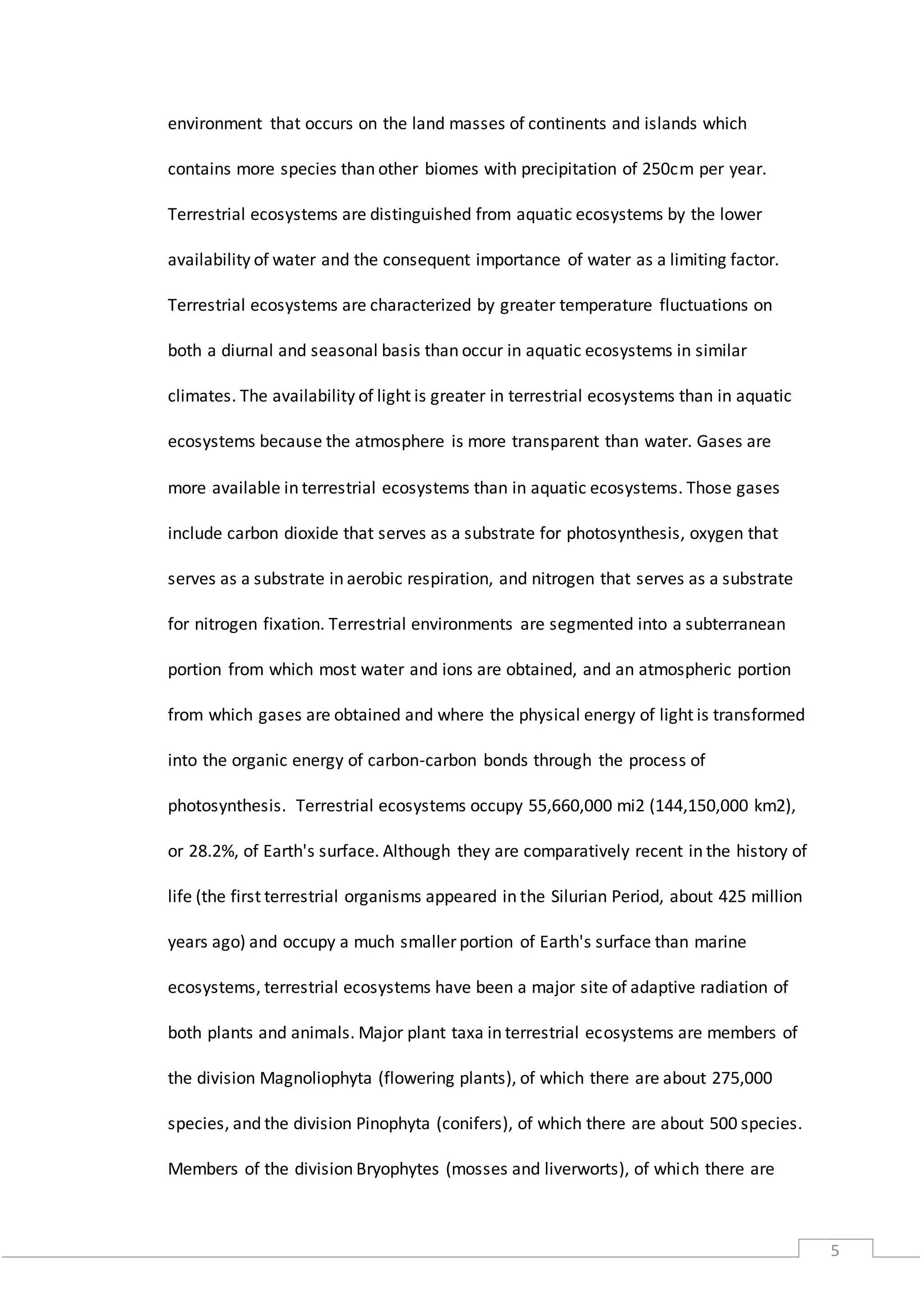 5
environment that occurs on the land masses of continents and islands which
contains more species than other biomes with precipitation of 250cm per year.
Terrestrial ecosystems are distinguished from aquatic ecosystems by the lower
availability of water and the consequent importance of water as a limiting factor.
Terrestrial ecosystems are characterized by greater temperature fluctuations on
both a diurnal and seasonal basis than occur in aquatic ecosystems in similar
climates. The availability of light is greater in terrestrial ecosystems than in aquatic
ecosystems because the atmosphere is more transparent than water. Gases are
more available in terrestrial ecosystems than in aquatic ecosystems. Those gases
include carbon dioxide that serves as a substrate for photosynthesis, oxygen that
serves as a substrate in aerobic respiration, and nitrogen that serves as a substrate
for nitrogen fixation. Terrestrial environments are segmented into a subterranean
portion from which most water and ions are obtained, and an atmospheric portion
from which gases are obtained and where the physical energy of light is transformed
into the organic energy of carbon-carbon bonds through the process of
photosynthesis. Terrestrial ecosystems occupy 55,660,000 mi2 (144,150,000 km2),
or 28.2%, of Earth's surface. Although they are comparatively recent in the history of
life (the first terrestrial organisms appeared in the Silurian Period, about 425 million
years ago) and occupy a much smaller portion of Earth's surface than marine
ecosystems, terrestrial ecosystems have been a major site of adaptive radiation of
both plants and animals. Major plant taxa in terrestrial ecosystems are members of
the division Magnoliophyta (flowering plants), of which there are about 275,000
species, and the division Pinophyta (conifers), of which there are about 500 species.
Members of the division Bryophytes (mosses and liverworts), of which there are
 
