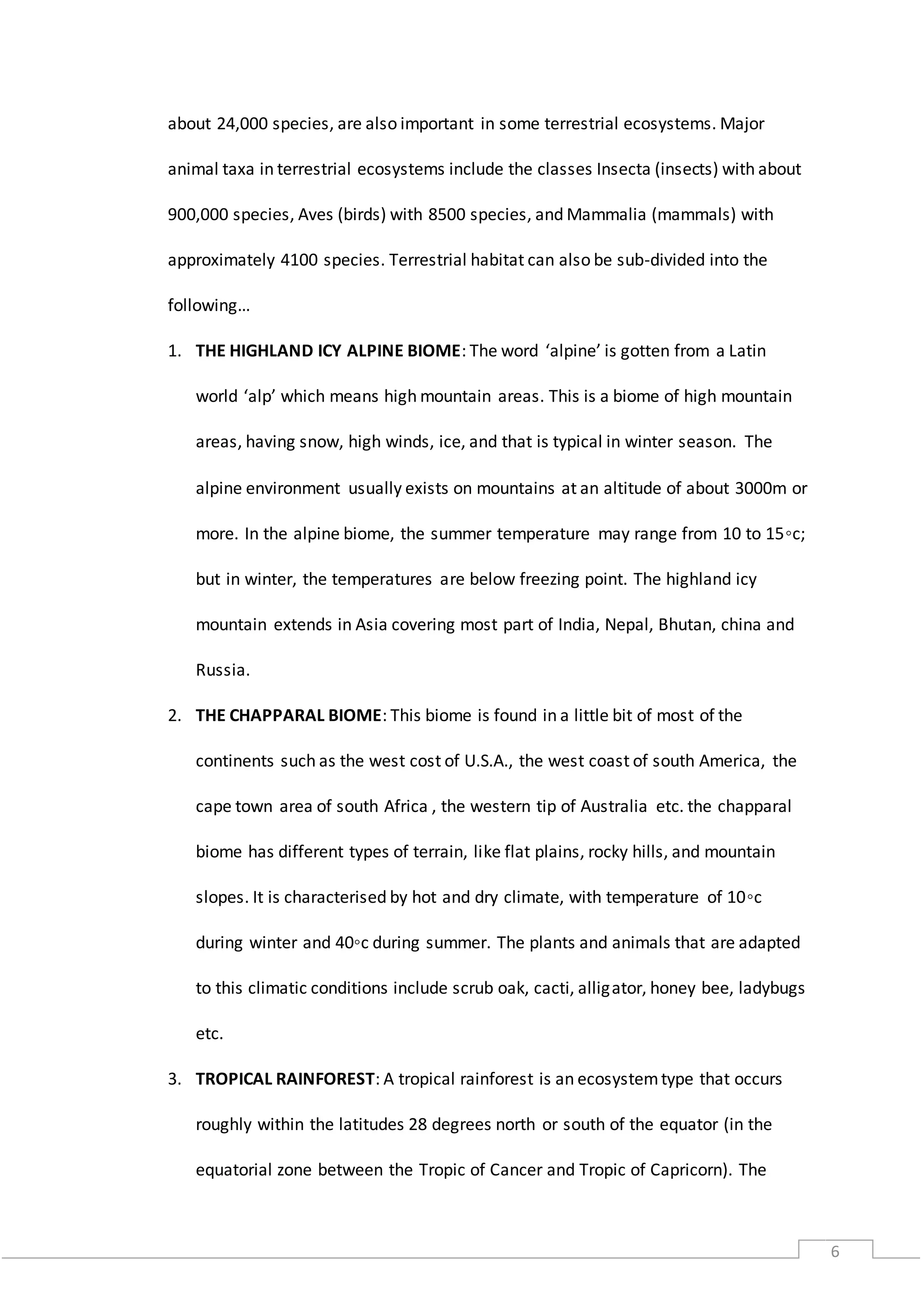 6
about 24,000 species, are also important in some terrestrial ecosystems. Major
animal taxa in terrestrial ecosystems include the classes Insecta (insects) with about
900,000 species, Aves (birds) with 8500 species, and Mammalia (mammals) with
approximately 4100 species. Terrestrial habitat can also be sub-divided into the
following…
1. THE HIGHLAND ICY ALPINE BIOME: The word ‘alpine’ is gotten from a Latin
world ‘alp’ which means high mountain areas. This is a biome of high mountain
areas, having snow, high winds, ice, and that is typical in winter season. The
alpine environment usually exists on mountains at an altitude of about 3000m or
more. In the alpine biome, the summer temperature may range from 10 to 15◦c;
but in winter, the temperatures are below freezing point. The highland icy
mountain extends in Asia covering most part of India, Nepal, Bhutan, china and
Russia.
2. THE CHAPPARAL BIOME: This biome is found in a little bit of most of the
continents such as the west cost of U.S.A., the west coast of south America, the
cape town area of south Africa , the western tip of Australia etc. the chapparal
biome has different types of terrain, like flat plains, rocky hills, and mountain
slopes. It is characterised by hot and dry climate, with temperature of 10◦c
during winter and 40◦c during summer. The plants and animals that are adapted
to this climatic conditions include scrub oak, cacti, alligator, honey bee, ladybugs
etc.
3. TROPICAL RAINFOREST: A tropical rainforest is an ecosystemtype that occurs
roughly within the latitudes 28 degrees north or south of the equator (in the
equatorial zone between the Tropic of Cancer and Tropic of Capricorn). The
 