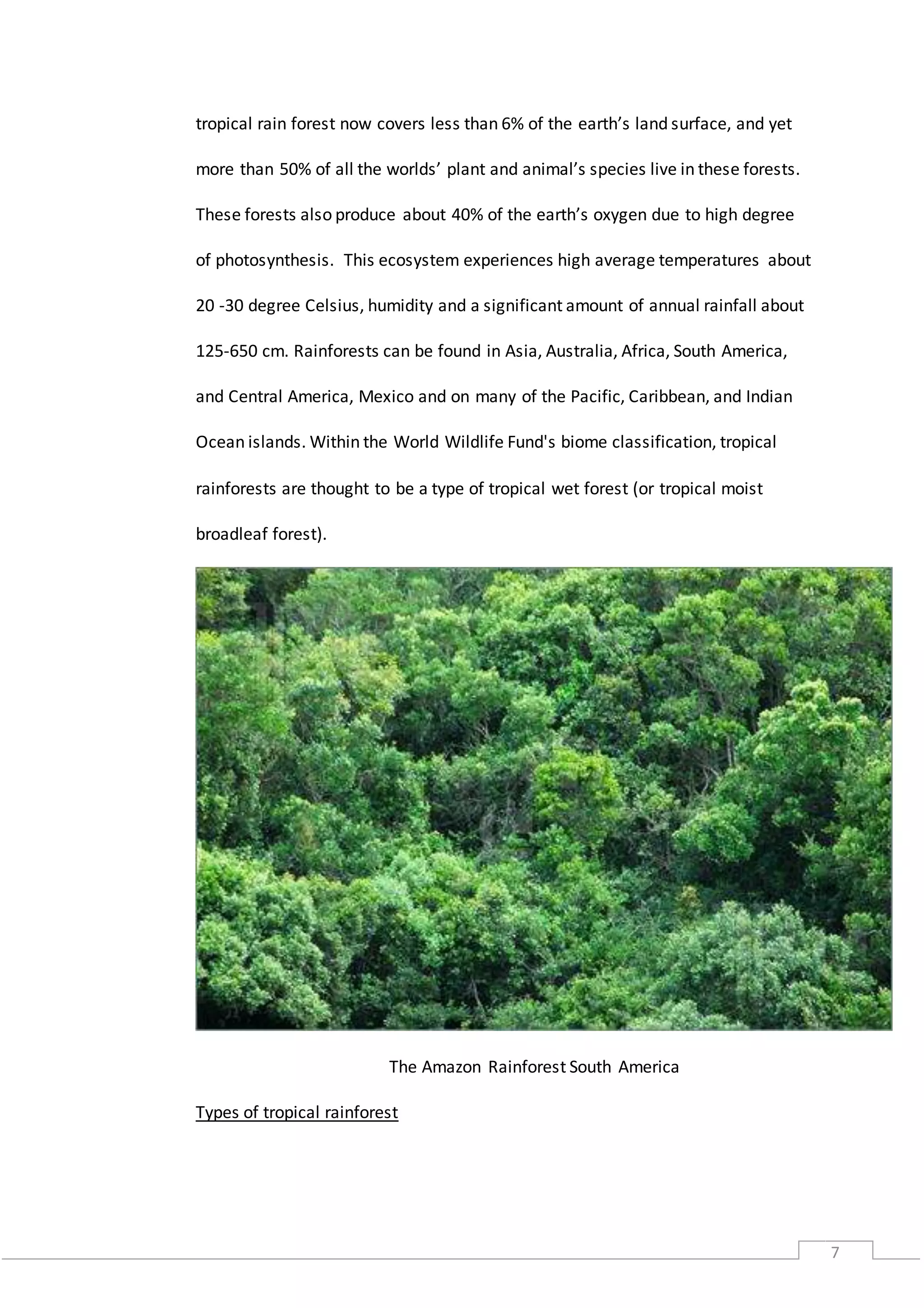 7
tropical rain forest now covers less than 6% of the earth’s land surface, and yet
more than 50% of all the worlds’ plant and animal’s species live in these forests.
These forests also produce about 40% of the earth’s oxygen due to high degree
of photosynthesis. This ecosystem experiences high average temperatures about
20 -30 degree Celsius, humidity and a significant amount of annual rainfall about
125-650 cm. Rainforests can be found in Asia, Australia, Africa, South America,
and Central America, Mexico and on many of the Pacific, Caribbean, and Indian
Ocean islands. Within the World Wildlife Fund's biome classification, tropical
rainforests are thought to be a type of tropical wet forest (or tropical moist
broadleaf forest).
The Amazon Rainforest South America
Types of tropical rainforest
 