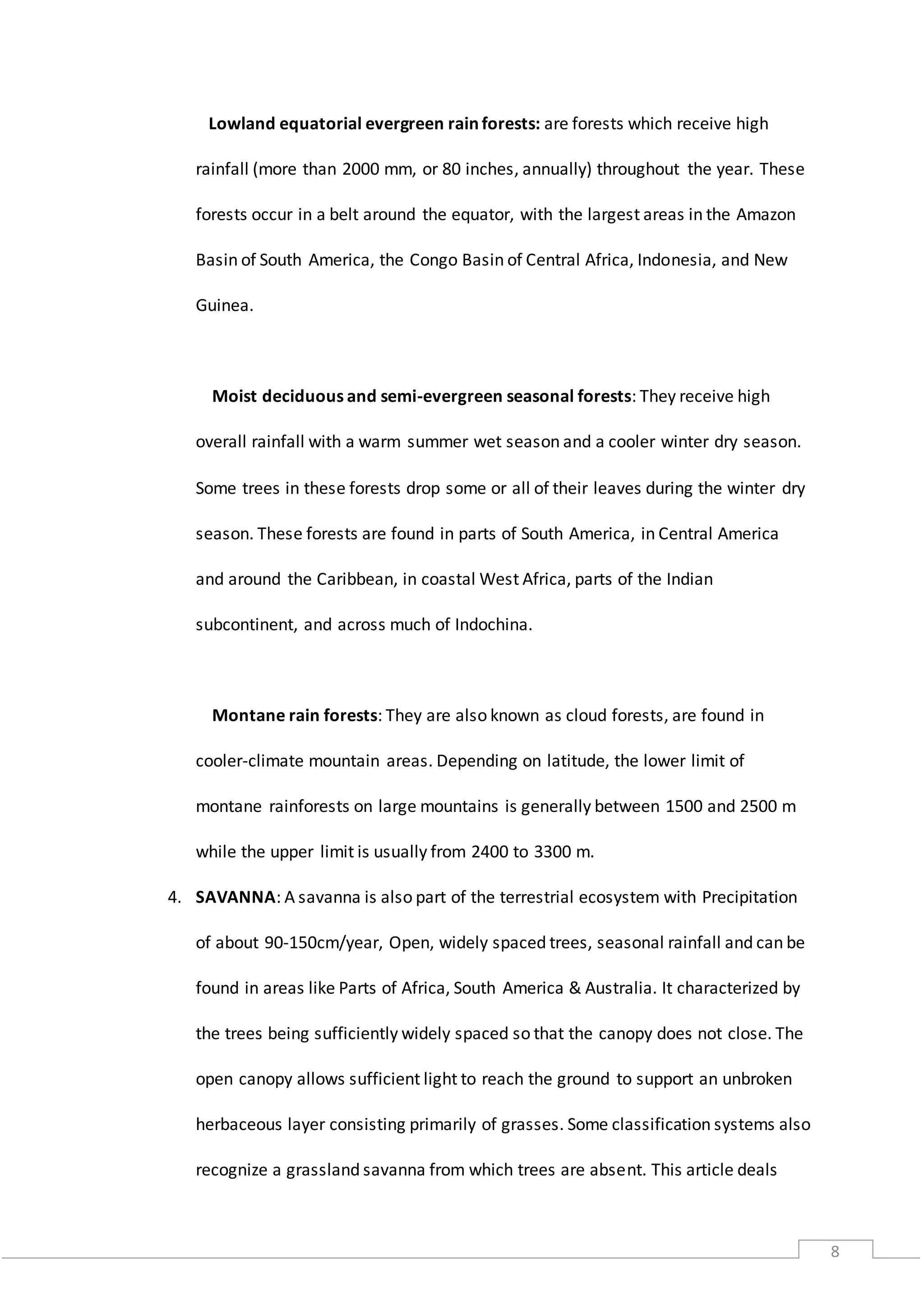 8
Lowland equatorial evergreen rain forests: are forests which receive high
rainfall (more than 2000 mm, or 80 inches, annually) throughout the year. These
forests occur in a belt around the equator, with the largest areas in the Amazon
Basin of South America, the Congo Basin of Central Africa, Indonesia, and New
Guinea.
Moist deciduous and semi-evergreen seasonal forests: They receive high
overall rainfall with a warm summer wet season and a cooler winter dry season.
Some trees in these forests drop some or all of their leaves during the winter dry
season. These forests are found in parts of South America, in Central America
and around the Caribbean, in coastal West Africa, parts of the Indian
subcontinent, and across much of Indochina.
Montane rain forests: They are also known as cloud forests, are found in
cooler-climate mountain areas. Depending on latitude, the lower limit of
montane rainforests on large mountains is generally between 1500 and 2500 m
while the upper limit is usually from 2400 to 3300 m.
4. SAVANNA: A savanna is also part of the terrestrial ecosystem with Precipitation
of about 90-150cm/year, Open, widely spaced trees, seasonal rainfall and can be
found in areas like Parts of Africa, South America & Australia. It characterized by
the trees being sufficiently widely spaced so that the canopy does not close. The
open canopy allows sufficient light to reach the ground to support an unbroken
herbaceous layer consisting primarily of grasses. Some classification systems also
recognize a grassland savanna from which trees are absent. This article deals
 