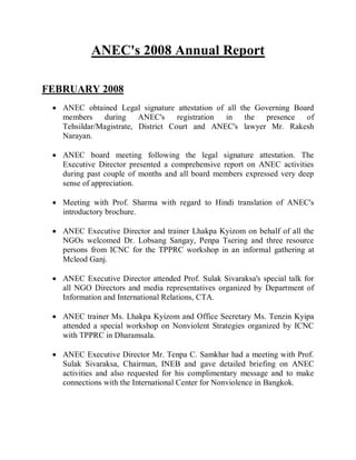 ANEC's 2008 Annual Report
FEBRUARY 2008
 ANEC obtained Legal signature attestation of all the Governing Board
members during ANEC's registration in the presence of
Tehsildar/Magistrate, District Court and ANEC's lawyer Mr. Rakesh
Narayan.
 ANEC board meeting following the legal signature attestation. The
Executive Director presented a comprehensive report on ANEC activities
during past couple of months and all board members expressed very deep
sense of appreciation.
 Meeting with Prof. Sharma with regard to Hindi translation of ANEC's
introductory brochure.
 ANEC Executive Director and trainer Lhakpa Kyizom on behalf of all the
NGOs welcomed Dr. Lobsang Sangay, Penpa Tsering and three resource
persons from ICNC for the TPPRC workshop in an informal gathering at
Mcleod Ganj.
 ANEC Executive Director attended Prof. Sulak Sivaraksa's special talk for
all NGO Directors and media representatives organized by Department of
Information and International Relations, CTA.
 ANEC trainer Ms. Lhakpa Kyizom and Office Secretary Ms. Tenzin Kyipa
attended a special workshop on Nonviolent Strategies organized by ICNC
with TPPRC in Dharamsala.
 ANEC Executive Director Mr. Tenpa C. Samkhar had a meeting with Prof.
Sulak Sivaraksa, Chairman, INEB and gave detailed briefing on ANEC
activities and also requested for his complimentary message and to make
connections with the International Center for Nonviolence in Bangkok.
 