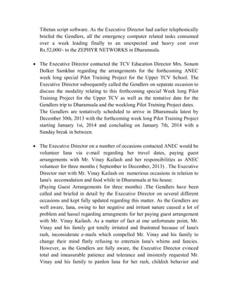 Tibetan script software. As the Executive Director had earlier telephonically
briefed the Gendlers, all the emergency computer related tasks consumed
over a week leading finally to an unexpected and heavy cost over
Rs.52,000/- to the ZEPHYR NETWORKS in Dharamsala.
 The Executive Director contacted the TCV Education Director Mrs. Sonam
Dolker Samkhar regarding the arrangements for the forthcoming ANEC
week long special Pilot Training Project for the Upper TCV School. The
Executive Director subsequently called the Gendlers on separate occasion to
discuss the modality relating to this forthcoming special Week long Pilot
Training Project for the Upper TCV as well as the tentative date for the
Gendlers trip to Dharamsala and the weeklong Pilot Training Project dates.
The Gendlers are tentatively scheduled to arrive in Dharamsala latest by
December 30th, 2013 with the forthcoming week long Pilot Training Project
starting January 1st, 2014 and concluding on January 7th, 2014 with a
Sunday break in between.
 The Executive Director on a number of occasions contacted ANEC would be
volunteer Iana via e-mail regarding her travel dates, paying guest
arrangements with Mr. Vinay Kailash and her responsibilities as ANEC
volunteer for three months ( September to December, 2013) . The Executive
Director met with Mr. Vinay Kailash on numerious occasions in relation to
Iana's accomodation and food while in Dharamsala at his house.
(Paying Guest Arrangements for three months) .The Gendlers have been
called and briefed in detail by the Executive Director on several different
occasions and kept fully updated regarding this matter. As the Gendlers are
well aware, Iana, owing to her negative and irritant nature caused a lot of
problem and hassel regarding arrangments for her paying guest arrangement
with Mr. Vinay Kailash. As a matter of fact at one unfortunate point, Mr.
Vinay and his family got totally irritated and frustrated because of Iana's
rash, inconsiderate e-mails which compelled Mr. Vinay and his family to
change their mind flatly refusing to entertain Iana's whims and fancies.
However, as the Gendlers are fully aware, the Executive Director evinced
total and imeasurable patience and tolerance and insistenly requested Mr.
Vinay and his family to pardon Iana for her rash, childish behavior and
 