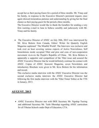 accept her as their paying Guest for a period of three months. Mr. Vinay and
his family, in response to the Executive Director's persistent request, once
again showed tremendous patience and understanding by giving her the final
chance as their paying guest for the period a three months.
The Executive Director would like to thank the Gendlers for sending a very
firm warning e-mail to Iana to behave sensibly and judiciously with Mr.
Vinay and his family.
 The Executive Director of ANEC on July 30th, 2013 was interviewed by
Mr. Kiva Bottero from Canada, Editor/ Writer for Quaterly English
Magazine captioned ' The Mindful World'. The Interview was exclusive and
took over an hour covering various expects of Active Nonviolence, Self
Immolations inside occupied Tibet and pros and cons of non-cooperation
movement vis-à-vis the People's Republic of China. Mr. Kiva Bottero is
apparently a supporter and sympathizer of the Tibet issue and assured the
ANEC Executive Director that he would definitely continue his contact with
ANEC. Copies of ANEC Souvenir Magazine, seven Newsletters and
introductory Brochure were given to Mr. Kiva Bottero for his information
and record.
This exclusive media interview with the ANEC Executive Director was the
second exclusive media interview the ANEC Executive Director had
following the first media interview with the 'Tibet Times' Editor at the TTS
in January, 2013.
AUGUST, 2013
 ANEC Executive Director met with DOE Secretary Mr. Ngodup Tsering
and additional Secretary Mr. Tashi Dhondup regarding ANEC curriculum
for all Tibetan Schools under Dept of Education, CTA.
 
