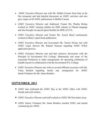  ANEC Executive Director met with Ms. Debbie Carrani from Italy at the
Om restaurant and had detailed discussion on ANEC activities and also
gave copies of all ANEC publications to Debbie Carrani.
 ANEC Executive Director and Additional Trainer Ms. Phurbu Dolma
worked on ANEC training syllabus for DOE schools in Tibetan language
and also brought out special green booklet for DOE of CTA.
 ANEC Executive Director and Trainer Ms. Tenzin Dasel continuously
worked on Mary's report book publication.
 ANEC Executive Director and Accountant Ms. Tenzin Nyima met with
ANEC Legal Advisor Mr. Rakesh Narayan regarding ANEC FCRA
application process.
 ANEC Executive Director met and had extensive discussions with the
Principal of Government P.G College, Dharmasala and some of the
concerned Professors to make arrangements for upcoming celebration of
Gandhi Jayanti in collaboration with the Government P.G. College.
 ANEC Executive Director met with on several different occasions with Mr.
Vinay Kailash regarding family stay arrangement for ANEC
Intern/Volunteer for Ms. Ianna Hondros.
SEPTEMBER, 2013
 ANEC had celebrated the ANEC Day at the ANEC office with ANEC
friends and well-wishers.
 ANEC Executive Director and staff worked on ANEC 8th Newsletter issue.
 ANEC Intern/ Volunteer Ms. Ianna Hondros reached ANEC and started
volunteering for ANEC.
 
