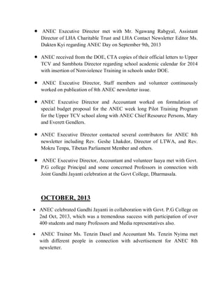  ANEC Executive Director met with Mr. Ngawang Rabgyal, Assistant
Director of LHA Charitable Trust and LHA Contact Newsletter Editor Ms.
Dukten Kyi regarding ANEC Day on September 9th, 2013
 ANEC received from the DOE, CTA copies of their official letters to Upper
TCV and Sambhota Director regarding school academic calendar for 2014
with insertion of Nonviolence Training in schools under DOE.
 ANEC Executive Director, Staff members and volunteer continuously
worked on publication of 8th ANEC newsletter issue.
 ANEC Executive Director and Accountant worked on formulation of
special budget proposal for the ANEC week long Pilot Training Program
for the Upper TCV school along with ANEC Chief Resource Persons, Mary
and Everett Gendlers.
 ANEC Executive Director contacted several contributors for ANEC 8th
newsletter including Rev. Geshe Lhakdor, Director of LTWA, and Rev.
Mokru Tenpa, Tibetan Parliament Member and others.
 ANEC Executive Director, Accountant and volunteer Iaaya met with Govt.
P.G college Principal and some concerned Professors in connection with
Joint Gandhi Jayanti celebration at the Govt College, Dharmasala.
OCTOBER, 2013
 ANEC celebrated Gandhi Jayanti in collaboration with Govt. P.G College on
2nd Oct, 2013, which was a tremendous success with participation of over
400 students and many Professors and Media representatives also.
 ANEC Trainer Ms. Tenzin Dasel and Accountant Ms. Tenzin Nyima met
with different people in connection with advertisement for ANEC 8th
newsletter.
 