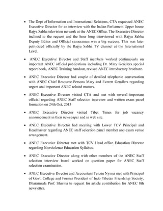  The Dept of Information and International Relations, CTA requested ANEC
Executive Director for an interview with the Indian Parliament Upper house
Rajya Sabha television network at the ANEC Office. The Executive Director
inclined to the request and the hour long interviewed with Rajya Sabha
Deputy Editor and Official cameraman was a big success. This was later
publicized officially by the Rajya Sabha TV channel at the International
Level.
 ANEC Executive Director and Staff members worked continuously on
important ANEC official publications including Dr. Mary Gendlers special
report book, ANEC Training handout, revised ANEC introductory brochure.
 ANEC Executive Director had couple of detailed telephonic conversation
with ANEC Chief Resource Persons Mary and Everett Gendlers regarding
urgent and important ANEC related matters.
 ANEC Executive Director visited CTA and met with several important
official regarding ANEC Staff selection interview and written exam panel
formation on 24th Oct, 2013
 ANEC Executive Director visited Tibet Times for job vacancy
announcement in their newspaper and in web site.
 ANEC Executive Director had meeting with Lower TCV Principal and
Headmaster regarding ANEC staff selection panel member and exam venue
arrangement.
 ANEC Executive Director met with TCV Head office Education Director
regarding Nonviolence Education Syllabus.
 ANEC Executive Director along with other members of the ANEC Staff
selection interview board worked on question paper for ANEC Staff
selection examination.
 ANEC Executive Director and Accountant Tenzin Nyima met with Principal
of Govt. College and Former President of Indo Tibetan Friendship Society,
Dharamsala Prof. Sharma to request for article contribution for ANEC 8th
newsletter.
 
