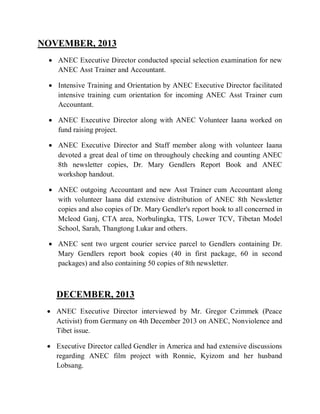 NOVEMBER, 2013
 ANEC Executive Director conducted special selection examination for new
ANEC Asst Trainer and Accountant.
 Intensive Training and Orientation by ANEC Executive Director facilitated
intensive training cum orientation for incoming ANEC Asst Trainer cum
Accountant.
 ANEC Executive Director along with ANEC Volunteer Iaana worked on
fund raising project.
 ANEC Executive Director and Staff member along with volunteer Iaana
devoted a great deal of time on throughouly checking and counting ANEC
8th newsletter copies, Dr. Mary Gendlers Report Book and ANEC
workshop handout.
 ANEC outgoing Accountant and new Asst Trainer cum Accountant along
with volunteer Iaana did extensive distribution of ANEC 8th Newsletter
copies and also copies of Dr. Mary Gendler's report book to all concerned in
Mcleod Ganj, CTA area, Norbulingka, TTS, Lower TCV, Tibetan Model
School, Sarah, Thangtong Lukar and others.
 ANEC sent two urgent courier service parcel to Gendlers containing Dr.
Mary Gendlers report book copies (40 in first package, 60 in second
packages) and also containing 50 copies of 8th newsletter.
DECEMBER, 2013
 ANEC Executive Director interviewed by Mr. Gregor Czimmek (Peace
Activist) from Germany on 4th December 2013 on ANEC, Nonviolence and
Tibet issue.
 Executive Director called Gendler in America and had extensive discussions
regarding ANEC film project with Ronnie, Kyizom and her husband
Lobsang.
 